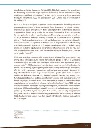 63 
106 UNFCCC,2008. 
107 McNeill, 2008. 
108 Ibid. 
109 NBSAP, Zimbabwe 
contribution to climate change, the Parties at COP-13 in Bali recognized the urgent need for developing countries to adopt significant measures to reduce emissions caused by deforestation and forest degradation;106 today, there is hope that a global agreement for moving forward with REDD will be in place by COP-15, to be held in Copenhagen in December 2009. 
REDD is “a measure designed to provide positive incentives to developing countries to slow down their rates of deforestation and forest degradation to reduce emissions of greenhouse gases (mitigation),”107 to be accomplished by industrialized countries compensating developing countries for avoiding deforestation. These programmes have the potential to achieve significant sustainable development benefits for millions of people worldwide, and may create opportunities for including local and indigenous people in the climate change process. It will also help improve the planet’s resilience to climate change, and has significant co-benefits, such as helping to conserve biodiversity and sustain essential ecosystem services. Nonetheless, REDD also has to deal with many challenges, including equity issues, the challenge of permanence, and the risks that affected people may be excluded from the decision making, or that indigenous peoples’ rights may be violated.108 
REDD also has serious implications for women. In several parts of the world, women play an important role in preserving forests. For example, groups of women in Zimbabwe administer forestry resources, plant trees, build nurseries and assist women in acquiring wooded areas.109 REDD provides an opportunity to reward women for their biodiversity stewardship (especially regarding saving seeds and nurturing trees) through targeted and effective public governance measures, and could provide an opportunity for women to be paid for their time. But the major concern regarding gender is that REDD, as a market mechanism, could exacerbate existing gender inequalities. Women have less access to formal education than men and thus fewer formally acquired skills (such as proficiency in foreign languages), making it much harder for women to engage in technical and legal negotiations or to have sufficient education to benefit significantly from REDD projects. Thus, to ensure that women are not negatively impacted, international negotiations or regimes on REDD must faithfully comply with international and national commitments on gender equality and equity and ensure, from the beginning, women’s full participation and integration in national and international policy-making and in the different applications of REDD. Finally, men and women must share equally in the benefits obtained from applying REDD strategies.  