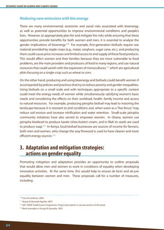 RESOURCE GUIDE ON GENDER AND CLIMATE CHANGE 
64 
110 Fossi  Lambrou, 2002. 
111 Araujo  Quesada Aguilar, 2007. 
112 GEF-UNDP Small Grants Programme. Project description in second section of this book. 
113 More examples in Araujo  Quesada, 2007. 
Reducing new emissions with bio energy 
There are many environmental, economic and social risks associated with bioenergy, as well as potential opportunities to improve environmental conditions and people’s lives. However, to appropriately plan for and mitigate the risks while ensuring that these opportunities provide benefits for both women and men, it is essential to analyze the gender implications of bioenergy.110 For example, first-generation biofuels require raw material provided by staple crops (e.g., maize, sorghum, sugar cane, etc.), and producing them could cause price increases and limited access to and supply of these food products. This would affect women and their families because they are more vulnerable to food problems, are the main providers and producers of food in many regions, and use natural resources that could vanish with the expansion of monocultures,111 which are agricultural plots focusing on a single-crop such as wheat or corn. 
On the other hand, producing and using bioenergy and biofuels could benefit women if accompanied by policies and practices that try to reduce poverty and gender inequalities. Using biofuels on a small scale and with techniques appropriate to a specific context could meet the energy needs of women while simultaneously satisfying women’s basic needs and considering the effects on their workload, health, family income and access to natural resources. For example, producing jatropha biofuel may lead to restoring the landscape because it is resistant to arid conditions and, when sown as a “live fence,” may reduce soil erosion and increase nitrification and water retention. Small-scale jatropha community initiatives have also served to empower women. In Ghana, women use jatropha biodiesel to produce karate (shea butter) cream, and in Mali its seeds are used to produce soap.112 In Kenya, local biofuel businesses are sources of income for farmers, both men and women, who change the way firewood is used to have cleaner and more efficient energy sources.113 
3. Adaptation and mitigation strategies: 
actions on gender equality 
Promoting mitigation and adaptation provides an opportunity to outline proposals that would allow men and women to work in conditions of equality when developing innovative activities. At the same time, this would help to ensure de facto and de jure equality between women and men. These proposals call for a number of measures, including:  