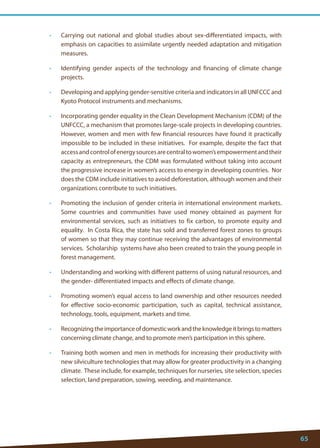 65 
• Carrying out national and global studies about sex-differentiated impacts, with emphasis on capacities to assimilate urgently needed adaptation and mitigation measures. 
• Identifying gender aspects of the technology and financing of climate change projects. 
• Developing and applying gender-sensitive criteria and indicators in all UNFCCC and Kyoto Protocol instruments and mechanisms. 
• Incorporating gender equality in the Clean Development Mechanism (CDM) of the UNFCCC, a mechanism that promotes large-scale projects in developing countries. However, women and men with few financial resources have found it practically impossible to be included in these initiatives. For example, despite the fact that access and control of energy sources are central to women’s empowerment and their capacity as entrepreneurs, the CDM was formulated without taking into account the progressive increase in women’s access to energy in developing countries. Nor does the CDM include initiatives to avoid deforestation, although women and their organizations contribute to such initiatives. 
• Promoting the inclusion of gender criteria in international environment markets. Some countries and communities have used money obtained as payment for environmental services, such as initiatives to fix carbon, to promote equity and equality. In Costa Rica, the state has sold and transferred forest zones to groups of women so that they may continue receiving the advantages of environmental services. Scholarship systems have also been created to train the young people in forest management. 
• Understanding and working with different patterns of using natural resources, and the gender- differentiated impacts and effects of climate change. 
• Promoting women’s equal access to land ownership and other resources needed for effective socio-economic participation, such as capital, technical assistance, technology, tools, equipment, markets and time. 
• Recognizing the importance of domestic work and the knowledge it brings to matters concerning climate change, and to promote men’s participation in this sphere. 
• Training both women and men in methods for increasing their productivity with new silviculture technologies that may allow for greater productivity in a changing climate. These include, for example, techniques for nurseries, site selection, species selection, land preparation, sowing, weeding, and maintenance.  