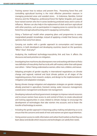 RESOURCE GUIDE ON GENDER AND CLIMATE CHANGE 
66 
• Training women how to reduce and prevent fires. Preventing forest fires and controlling agricultural burning is the most effective prevention measure in managing protected areas and wooded zones. In Indonesia, Namibia, Central America and the Philippines, professional forest fire fighter brigades and squads have trained women who live in zones bordering protected areas and in zones of influence. Women can also help in the replacement of slash and burn agricultural with other practices, such as participation in mapping zones to control the risk of forest fires and agricultural burning and in equipping communities. 
• Using a “bottom-up” model when preparing plans and programmes to assess marginalized people’s knowledge, instead of applying a model that favours only opinions that come from above. 
• Carrying out studies with a gender approach to consumption and transport patterns, in both developed and developing countries, based on the questions, “Who? How? And why?” 
• Analyzing the traditional technology-masculinity link and how it affects the discourse and work priorities on mitigation. 
• Investigating how machismo also disempowers men and working with them to find a new definition of masculinity that has to do with self-mastery rather than with power over others – “others” being understood as women, other men, children, and nature. 
• Adopting principles of gender equality in international negotiations on climate change and regional, national and local climate policies at all stages of the negotiating process, from research, analysis, and design to the implementation of mitigation and adaptation strategies. 
• Basing climate change mitigation and adaptation strategies on gender strategies already practised in agriculture, livestock raising, water resources management, coastal zones management and disaster risk management. 
• Developing national and local government strategies to improve natural resources and to ensure women have access to and control of them; to create educational and training opportunities in areas related to climate change; to encourage the development of technologies that take women into account; and to foster the transfer of technology to women. 
• Including the gender approach in bioenergy policy-making and planning so as to ensure that the concerns and needs of men and women are given equal attention. 
• Giving women access to credit, information and carbon fund markets so that they can learn about and decide which resources and technologies can satisfy their needs.  