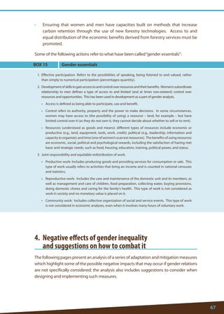 67 
• Ensuring that women and men have capacities built on methods that increase carbon retention through the use of new forestry technologies. Access to and equal distribution of the economic benefits derived from forestry services must be promoted. 
Some of the following actions refer to what have been called “gender essentials”: 
BOX 15 
1. Effective participation. Refers to the possibilities of speaking, being listened to and valued, rather than simply to numerical participation (percentages-quantity). 
2. Development of skills to gain access to and control over resources and their benefits. Women’s subordinate relationship to men defines a type of access to and limited (and at times non-existent) control over resources and opportunities. This has been used in development as a part of gender analysis. 
• Access is defined as being able to participate, use and benefit. 
• Control refers to authority, property and the power to make decisions. In some circumstances, women may have access to (the possibility of using) a resource – land, for example – but have limited control over it (as they do not own it, they cannot decide about whether to sell or to rent). 
• Resources (understood as goods and means): different types of resources include economic or productive (e.g., land, equipment, tools, work, credit); political (e.g., leadership, information and capacity to organize); and time (one of women’s scarcest resources). The benefits of using resources are economic, social, political and psychological rewards, including the satisfaction of having met basic and strategic needs, such as food, housing, education, training, political power, and status. 
3. Joint responsibility and equitable redistribution of work. 
• Productive work: Includes producing goods and providing services for consumption or sale. This type of work usually refers to activities that bring an income and is counted in national censuses and statistics. 
• Reproductive work: Includes the care and maintenance of the domestic unit and its members, as well as management and care of children, food preparation, collecting water, buying provisions, doing domestic chores and caring for the family’s health. This type of work is not considered as work in society and no monetary value is placed on it. 
• Community work: Includes collective organization of social and service events. This type of work is not considered in economic analyses, even when it involves many hours of voluntary work. 
Gender essentials 
4. Negative effects of gender inequality 
and suggestions on how to combat it 
The following pages present an analysis of a series of adaptation and mitigation measures which highlight some of the possible negative impacts that may occur if gender relations are not specifically considered; the analysis also includes suggestions to consider when designing and implementing such measures.  