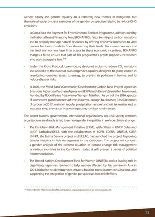 73 
119 Retrieved from: http://www.fonafifo.com/paginas_espanol/proyectos/e_pr_ecomercados.htm 
Gender equity and gender equality are a relatively new themes in mitigation, but there are already concrete examples of the gender perspective helping to reduce GHG emissions: 
• In Costa Rica, the Payment for Environmental Services Programme, administered by the National Forest Financing Fund (FONAFIFO), helps to mitigate carbon emissions and to properly manage natural resources by offering economic incentives to land owners for them to refrain from deforesting their lands. Since men own most of the land and women have little access to these economic incentives, FONAFIFO charges a fee to ensure that part of this programme’s profits supports the women who want to acquire land.119 
• Under the Kyoto Protocol, Luxembourg designed a plan to reduce CO2 emissions and added it to the national plan on gender equality, designed to grant women in developing countries access to energy, to prevent air pollution in homes, and to reduce disaster risks. 
• In 2006, the World Bank’s Community Development Carbon Fund Project signed an Emissions Reduction Purchase Agreement (ERPA) with Kenya’s Green Belt Movement, founded by Nobel Peace Prize winner Wangari Maathai. As part of the ERPA, groups of women will plant hundreds of trees in Kenya, enough to eliminate 375,000 tonnes of carbon by 2017, maintain regular precipitation restore land lost to erosion and, at the same time, provide an income for poverty-stricken rural women. 
The United Nations, governments, international organizations and civil society women’s organizations are already acting to remove gender inequalities in work on climate change: 
• The Caribbean Risk Management Initiative (CRMI), with offices in UNDP Cuba and UNDP Barbados/OECS, with the collaboration of BCPR, CDERA, UNIFEM, SURF, UNFPA, the Latina Genera project and ECLAC, has launched the project Improving Gender Visibility in Risk Management in the Caribbean. The project will conduct a gender analysis of the present situation of climate change risk management in various countries in the Caribbean. Later, it will present a series of political recommendations. 
• The United Nations Development Fund for Women (UNIFEM) took a leading role in organizing responses received to help women affected by the tsunami in Asia in 2004, including studying gender impacts, holding participatory consultations, and supporting the integration of gender perspectives into relief efforts.  