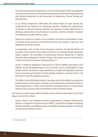RESOURCE GUIDE ON GENDER AND CLIMATE CHANGE 
74 
120 See www.genanet.de/ 
• The Food and Agriculture Organization of the United Nations (FAO) has published several research reports on the links between gender and climate change, beginning with Gender Perspectives on the Conventions on Biodiversity, Climate Change and Desertification. 
• In its Climate Programme 2004-2008, the Federal State of Lower Austria has implemented five measures to mainstream gender, including: the appointment of women to decision-making positions; the granting of equal opportunities in planning, organization and promotions to women; and the inclusion of gender considerations in public relations work. 
• Ghana has carried out studies on the conditions of women’s vulnerability in order to identify social, economic and political interests and changes in land use, and adaptation to climate change. 
• In cooperation with 10 cities in four European countries, the Climate Alliance of European Cities examines the situation of women in municipal climate protection bodies, explores the possibility of coordinating women’s leadership in making decisions about adapting to climate change, and reviews ways of increasing the number of women in decision-making positions.120 
• Of the 17 National Adaptation Programmes of Action (NAPAs) presented to the UNFCCC by less developed nations, some consider women’s vulnerability or they include women among the target populations of proposed adaptation activities. Even so, very few governments mention gender equality as a priority and it is not prominent in specific adaptation projects. 
• The Office of the IUCN World Gender Counsellor has led the efforts to include the political impact of the themes of gender, the environment and climate change in United Nations fora. In 2007, it promoted the awarding of prizes, on International Women’s Day, to women who contributed to work on climate change. 
Civil society women’s organizations throughout the world that have taken note of and begun to act on this include: 
• Various African and European women’s organizations, including LIFE/Genanet, Women in Europe for a Common Future (WECF), South African Gender and Energy Network (SAGEN), and ENERGIA, all launched efforts related to gender and climate change during UNFCCC’s COP-9.  