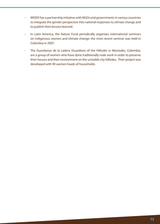 75 
• WEDO has a partnership initiative with NGOs and governments in various countries to integrate the gender perspective into national responses to climate change and to publish their lessons learned. 
• In Latin America, the Nature Fund periodically organizes international seminars on indigenous women and climate change; the most recent seminar was held in Colombia in 2007. 
• The Guardianas de la Ladera (Guardians of the Hillside) in Manizales, Colombia, are a group of women who have done traditionally male work in order to preserve their houses and their environment on the unstable city hillsides. Their project was developed with 90 women heads of households. 
 