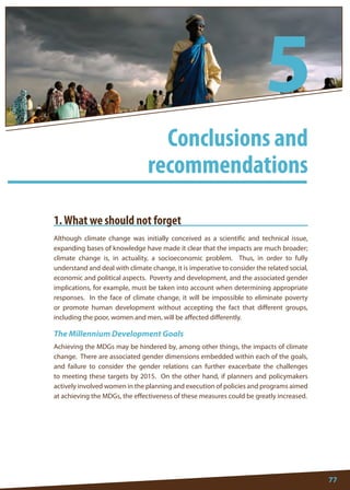 77 
1. What we should not forget 
Although climate change was initially conceived as a scientific and technical issue, expanding bases of knowledge have made it clear that the impacts are much broader; climate change is, in actuality, a socioeconomic problem. Thus, in order to fully understand and deal with climate change, it is imperative to consider the related social, economic and political aspects. Poverty and development, and the associated gender implications, for example, must be taken into account when determining appropriate responses. In the face of climate change, it will be impossible to eliminate poverty or promote human development without accepting the fact that different groups, including the poor, women and men, will be affected differently. 
The Millennium Development Goals 
Achieving the MDGs may be hindered by, among other things, the impacts of climate change. There are associated gender dimensions embedded within each of the goals, and failure to consider the gender relations can further exacerbate the challenges to meeting these targets by 2015. On the other hand, if planners and policymakers actively involved women in the planning and execution of policies and programs aimed at achieving the MDGs, the effectiveness of these measures could be greatly increased. 
Conclusions and 
recommendations 
5  