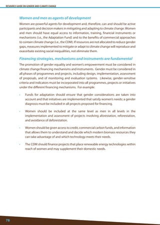RESOURCE GUIDE ON GENDER AND CLIMATE CHANGE 
78 
Women and men as agents of development 
Women are powerful agents for development and, therefore, can and should be active participants and decision makers in mitigating and adapting to climate change. Women and men should have equal access to information, training, financial instruments or mechanisms (i.e., the Adaptation Fund) and to the benefits of commercial approaches to contain climate change (i.e., the CDM). If resources are not allocated to reduce gender gaps, measures implemented to mitigate or adapt to climate change will reproduce and exacerbate existing social inequalities, not eliminate them. 
Financing strategies, mechanisms and instruments are fundamental 
The promotion of gender equality and women’s empowerment must be considered in climate change financing mechanisms and instruments. Gender must be considered in all phases of programmes and projects, including design, implementation, assessment of proposals, and of monitoring and evaluation systems. Likewise, gender-sensitive criteria and indicators must be incorporated into all programmes, projects or initiatives under the different financing mechanisms. For example: 
• Funds for adaptation should ensure that gender considerations are taken into account and that initiatives are implemented that satisfy women’s needs; a gender diagnosis must be included in all projects proposed for financing. 
• Women should be included at the same level as men in all levels in the implementation and assessment of projects involving aforestation, reforestation, and avoidance of deforestation. 
• Women should be given access to credit, commercial carbon funds, and information that allows them to understand and decide which modern biomass resources they can take advantage of and which technology meets their needs. 
• The CDM should finance projects that place renewable energy technologies within reach of women and may supplement their domestic needs.  