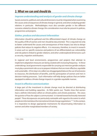 79 
121 Röhr, (2006). 
2. What we can and should do 
Improve understanding and analysis of gender and climate change 
Social, economic, political, and cultural dimensions must be integrated when examining the causes and consequences of climate change in general, and when analyzing gender relations in particular. Methodologies must also consider gender in the different scenarios related to climate change; this consideration must also be present in policies, programmes and projects. 
Gather, produce and document information 
Information should be gathered and the differentiated impact of climate change on the quality of life of women and men should be documented. This is required not only to better understand the causes and consequences of that impact, but also to design policies that reduce its negative effects. It is necessary, therefore, to invest in research in areas such as: specific resources and patterns of sex-differentiated use; vulnerability and risk patterns linked to gender relations; and other underexplored dimensions such as security, migration and disasters. 
In regional and local environments, programmes and projects that attempt to implement adaptation measures are being created with increasing frequency. In these undertakings, local governments responsible for carrying out intensive gender analyses must play a prominent role so as to prepare initiatives that are more effective, equitable and sustainable. A first step is to collect sex-disaggregated data on the use of and access to resources, the distribution of benefits, and the participation of women and men in decision-making processes. Such information will help design policies that are better equipped to address climate change impacts in a gender-equitable manner. 
Invest in effective communication 
A large part of the investment in climate change must be directed at distributing information and building capacities. As Röhr points out, “Studies show that women have a definite information deficit on climate politics and climate protection. This raises the question of how the subject is communicated. Is it slanted toward technically interested people? These discrepancies are particularly noticeable with regard to the extent to which people are informed about the international climate change negotiations.” 121 In this context, it is imperative to design appropriate mechanisms for disseminating information to women and other marginalized members of society.  
