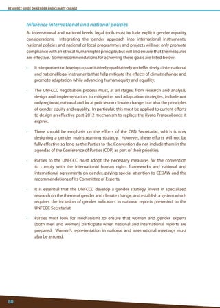 RESOURCE GUIDE ON GENDER AND CLIMATE CHANGE 
80 
Influence international and national policies 
At international and national levels, legal tools must include explicit gender equality considerations. Integrating the gender approach into international instruments, national policies and national or local programmes and projects will not only promote compliance with an ethical human rights principle, but will also ensure that the measures are effective. Some recommendations for achieving these goals are listed below: 
• It is important to develop – quantitatively, qualitatively and effectively – international and national legal instruments that help mitigate the effects of climate change and promote adaptation while advancing human equity and equality. 
• The UNFCCC negotiation process must, at all stages, from research and analysis, design and implementation, to mitigation and adaptation strategies, include not only regional, national and local policies on climate change, but also the principles of gender equity and equality. In particular, this must be applied to current efforts to design an effective post-2012 mechanism to replace the Kyoto Protocol once it expires. 
• There should be emphasis on the efforts of the CBD Secretariat, which is now designing a gender mainstreaming strategy. However, these efforts will not be fully effective so long as the Parties to the Convention do not include them in the agendas of the Conference of Parties (COP) as part of their priorities. 
• Parties to the UNFCCC must adopt the necessary measures for the convention to comply with the international human rights frameworks and national and international agreements on gender, paying special attention to CEDAW and the recommendations of its Committee of Experts. 
• It is essential that the UNFCCC develop a gender strategy, invest in specialized research on the theme of gender and climate change, and establish a system which requires the inclusion of gender indicators in national reports presented to the UNFCCC Secretariat. 
• Parties must look for mechanisms to ensure that women and gender experts (both men and women) participate when national and international reports are prepared. Women’s representation in national and international meetings must also be assured.  