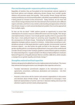 81 
122 www.inmujeres.gob.mx 
Plan and develop gender-responsive policies and strategies 
Regardless of whether they are formulated at the international, national, regional or local level, policies and strategies addressing climate change must consider gender relations and promote equity and equality. Until recently, climate change had been mainly considered as an environmental problem, with all the responsibility for managing it being placed on ministers of the environment. Today, however, we see more and more climate change initiatives from the international to the local levels and in different regions and states, and there is now a better understanding and appreciation of the fact that climate change is a multi-sectoral development problem that must be approached from multiple angles. 
So how can this be done? Public policies provide an opportunity to ensure that redistribution of a society’s resources will benefit women and men equally. Their design and implementation, however, must include gender equality criteria to guarantee that they have a more profound impact on correcting social inequalities that aggravate the consequences of climate change. Promoting the development of mitigation and adaptation strategies, policies, research or initiatives – broken down according to multi- disciplinary groups so that equal attention is paid to gender, environmental, social and economic aspects – can also further the goals set forth in this document. Likewise, gender equality policies currently being implemented in many parts of the world should consider climate change in their strategic guidelines and be linked to policies and plans for national development. A good example is the Mexican National Women’s Institute’s National Programme of Equality between Women and Men 2008-2012, which includes a strategic line on gender equality and climate change.122 
Strengthen national and local capacities 
Solutions designed at the global level must be implemented at the local level. This means that national and local governments must strengthen their capacities and act to: 
• Translate international commitments adopted at the international level – in agreements, conventions, conferences, declarations and resolutions – into their domestic policies. 
• Promote a more active role for women and women’s organizations in discussions and decisions about climate change. It is also important to encourage a more balanced representation of women and men in decision-making and ensure that attention is paid to women’s needs and perspectives.  