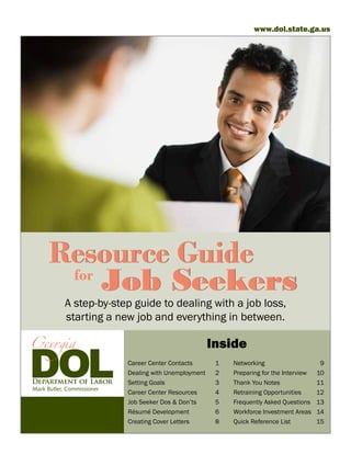 www.dol.state.ga.us




      Resource Guide
       for
           Job Seekers
            A step-by-step guide to dealing with a job loss,
            starting a new job and everything in between.

                                                     Inside
                            Career Center Contacts	      1	   Networking	                     9
                            Dealing with Unemployment	   2	   Preparing for the Interview	   10
                            Setting Goals	               3	   Thank You Notes	               11
Mark Butler, Commissioner
                            Career Center Resources	     4	   Retraining Opportunities	      12
                            Job Seeker Dos & Don’ts	     5	   Frequently Asked Questions	    13
                            Résumé Development	          6	   Workforce Investment Areas	    14
                            Creating Cover Letters	      8	   Quick Reference List	          15
 