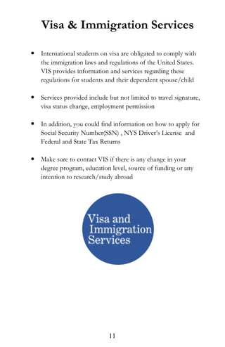 Visa & Immigration Services
 International students on visa are obligated to comply with
the immigration laws and regulations of the United States.
VIS provides information and services regarding these
regulations for students and their dependent spouse/child
 Services provided include but not limited to travel signature,
visa status change, employment permission
 In addition, you could find information on how to apply for
Social Security Number(SSN) , NYS Driver’s License and
Federal and State Tax Returns
 Make sure to contact VIS if there is any change in your
degree program, education level, source of funding or any
intention to research/study abroad
11
 