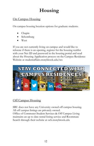 Housing
On Campus Housing
On campus housing location options for graduate students:
 Chapin
 Schomburg
 West
If you are not currently living on campus and would like to
relocate if there is an opening, register for the housing waitlist
with your Net ID and password in the housing portal and read
about the Housing Application process on the Campus Residence
Website at studentaffairs.stonybrook.edu/res
Off Campus Housing
SBU does not have any University owned off campus housing.
All off campus listings are privately owned.
Office of Commuter Student Services & Off Campus Living
maintains an up to date rental listing service and Roommate
Search through their website at och.stonybrook.edu
12
 