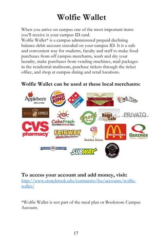 Wolfie Wallet
When you arrive on campus one of the most important items
you’ll receive is your campus ID card.
Wolfie Wallet* is a campus administered prepaid declining
balance debit account encoded on your campus ID. It is a safe
and convenient way for students, faculty and staff to make food
purchases from off campus merchants, wash and dry your
laundry, make purchases from vending machines, mail packages
in the residential mailroom, purchase tickets through the ticket
office, and shop at campus dining and retail locations.
Wolfie Wallet can be used at these local merchants:
To access your account and add money, visit:
http://www.stonybrook.edu/commcms/fsa/accounts/wolfie-
wallet/
*Wolfie Wallet is not part of the meal plan or Bookstore Campus
Account.
17
 