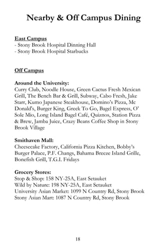 Nearby & Off Campus Dining
East Campus
- Stony Brook Hospital Dinning Hall
- Stony Brook Hospital Starbucks
Off Campus
Around the University:
Curry Club, Noodle House, Green Cactus Fresh Mexican
Grill, The Bench Bar & Grill, Subway, Cabo Fresh, Jake
Starr, Kumo Japanese Steakhouse, Domino’s Pizza, Mc
Donald's, Burger King, Greek To Go, Bagel Express, O’
Sole Mio, Long Island Bagel Café, Quiznos, Station Pizza
& Brew, Jamba Juice, Crazy Beans Coffee Shop in Stony
Brook Village
Smithaven Mall:
Cheesecake Factory, California Pizza Kitchen, Bobby’s
Burger Palace, P.F. Changs, Bahama Breeze Island Grille,
Bonefish Grill, T.G.I. Fridays
Grocery Stores:
Stop & Shop: 158 NY-25A, East Setauket
Wild by Nature: 198 NY-25A, East Setauket
University Asian Market: 1099 N Country Rd, Stony Brook
Stony Asian Mart: 1087 N Country Rd, Stony Brook
18
 