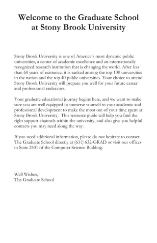 Welcome to the Graduate School
at Stony Brook University
Stony Brook University is one of America’s most dynamic public
universities, a center of academic excellence and an internationally
recognized research institution that is changing the world. After less
than 60 years of existence, it is ranked among the top 100 universities
in the nation and the top 40 public universities. Your choice to attend
Stony Brook University will prepare you well for your future career
and professional endeavors.
Your graduate educational journey begins here, and we want to make
sure you are well equipped to immerse yourself in your academic and
professional development to make the most out of your time spent at
Stony Brook University. This resource guide will help you find the
right support channels within the university, and also give you helpful
contacts you may need along the way.
If you need additional information, please do not hesitate to contact
The Graduate School directly at (631) 632-GRAD or visit our offices
in Suite 2401 of the Computer Science Building.
Well Wishes,
The Graduate School
 