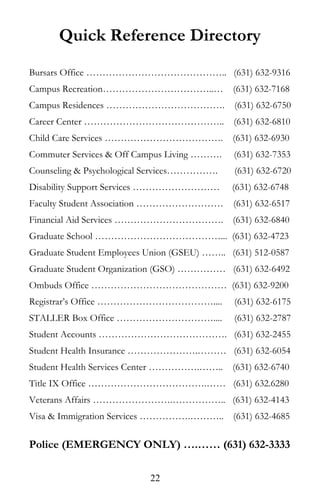 Quick Reference Directory
Bursars Office …………………………………….. (631) 632-9316
Campus Recreation……………………………..… (631) 632-7168
Campus Residences ………………………………. (631) 632-6750
Career Center …………………………………….. (631) 632-6810
Child Care Services ………………………………. (631) 632-6930
Commuter Services & Off Campus Living ………. (631) 632-7353
Counseling & Psychological Services……………. (631) 632-6720
Disability Support Services ……………………… (631) 632-6748
Faculty Student Association ……………………… (631) 632-6517
Financial Aid Services ……………………………. (631) 632-6840
Graduate School …………………………………... (631) 632-4723
Graduate Student Employees Union (GSEU) …….. (631) 512-0587
Graduate Student Organization (GSO) …………… (631) 632-6492
Ombuds Office …………………………………… (631) 632-9200
Registrar’s Office ……………………………….... (631) 632-6175
STALLER Box Office ………………………….... (631) 632-2787
Student Accounts …………………………………. (631) 632-2455
Student Health Insurance ………………….……… (631) 632-6054
Student Health Services Center …………….…….. (631) 632-6740
Title IX Office ……………………………….…… (631) 632.6280
Veterans Affairs …………………….…………….. (631) 632-4143
Visa & Immigration Services …………….……….. (631) 632-4685
Police (EMERGENCY ONLY) ….…… (631) 632-3333
22
 