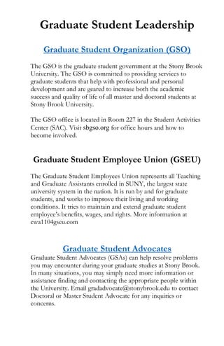Graduate Student Leadership
Graduate Student Organization (GSO)
The GSO is the graduate student government at the Stony Brook
University. The GSO is committed to providing services to
graduate students that help with professional and personal
development and are geared to increase both the academic
success and quality of life of all master and doctoral students at
Stony Brook University.
The GSO office is located in Room 227 in the Student Activities
Center (SAC). Visit sbgso.org for office hours and how to
become involved.
Graduate Student Employee Union (GSEU)
The Graduate Student Employees Union represents all Teaching
and Graduate Assistants enrolled in SUNY, the largest state
university system in the nation. It is run by and for graduate
students, and works to improve their living and working
conditions. It tries to maintain and extend graduate student
employee’s benefits, wages, and rights. More information at
cwa1104gseu.com
Graduate Student Advocates
Graduate Student Advocates (GSAs) can help resolve problems
you may encounter during your graduate studies at Stony Brook.
In many situations, you may simply need more information or
assistance finding and contacting the appropriate people within
the University. Email gradadvocate@stonybrook.edu to contact
Doctoral or Master Student Advocate for any inquiries or
concerns.
 