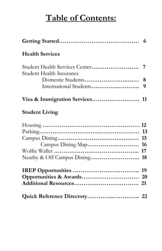 Table of Contents:
Getting Started…………………………………… 6
Health Services
Student Health Services Center……………………. 7
Student Health Insurance
Domestic Students…………………..…… 8
International Students…………...……….. 9
Visa & Immigration Services……………………. 11
Student Living
Housing …………………………………………… 12
Parking…………………………..………………… 13
Campus Dining…………………………….……… 15
Campus Dining Map……………………… 16
Wolfie Wallet ……………………………………... 17
Nearby & Off Campus Dining…………………….. 18
IREP Opportunities …………………………….. 19
Opportunities & Awards………………………… 20
Additional Resources……………………………. 21
Quick Reference Directory…………..………….. 22
 