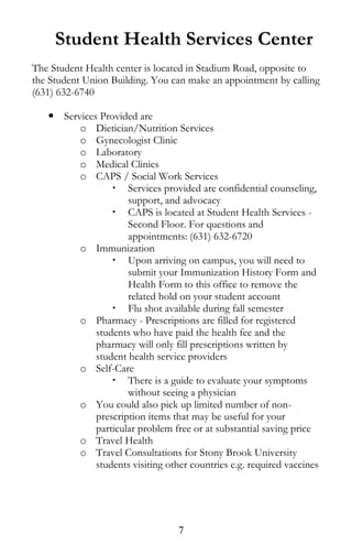 Student Health Services Center
The Student Health center is located in Stadium Road, opposite to
the Student Union Building. You can make an appointment by calling
(631) 632-6740
 Services Provided are
o Dietician/Nutrition Services
o Gynecologist Clinic
o Laboratory
o Medical Clinics
o CAPS / Social Work Services
 Services provided are confidential counseling,
support, and advocacy
 CAPS is located at Student Health Services -
Second Floor. For questions and
appointments: (631) 632-6720
o Immunization
 Upon arriving on campus, you will need to
submit your Immunization History Form and
Health Form to this office to remove the
related hold on your student account
 Flu shot available during fall semester
o Pharmacy - Prescriptions are filled for registered
students who have paid the health fee and the
pharmacy will only fill prescriptions written by
student health service providers
o Self-Care
 There is a guide to evaluate your symptoms
without seeing a physician
o You could also pick up limited number of non-
prescription items that may be useful for your
particular problem free or at substantial saving price
o Travel Health
o Travel Consultations for Stony Brook University
students visiting other countries e.g. required vaccines
7
 