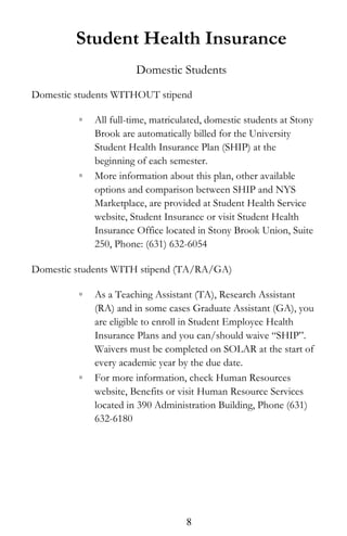 Student Health Insurance
Domestic Students
Domestic students WITHOUT stipend
◦ All full-time, matriculated, domestic students at Stony
Brook are automatically billed for the University
Student Health Insurance Plan (SHIP) at the
beginning of each semester.
◦ More information about this plan, other available
options and comparison between SHIP and NYS
Marketplace, are provided at Student Health Service
website, Student Insurance or visit Student Health
Insurance Office located in Stony Brook Union, Suite
250, Phone: (631) 632-6054
Domestic students WITH stipend (TA/RA/GA)
◦ As a Teaching Assistant (TA), Research Assistant
(RA) and in some cases Graduate Assistant (GA), you
are eligible to enroll in Student Employee Health
Insurance Plans and you can/should waive “SHIP”.
Waivers must be completed on SOLAR at the start of
every academic year by the due date.
◦ For more information, check Human Resources
website, Benefits or visit Human Resource Services
located in 390 Administration Building, Phone (631)
632-6180
8
 