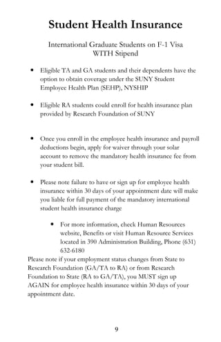 Student Health Insurance
International Graduate Students on F-1 Visa
WITH Stipend
 Eligible TA and GA students and their dependents have the
option to obtain coverage under the SUNY Student
Employee Health Plan (SEHP), NYSHIP
 Eligible RA students could enroll for health insurance plan
provided by Research Foundation of SUNY
 Once you enroll in the employee health insurance and payroll
deductions begin, apply for waiver through your solar
account to remove the mandatory health insurance fee from
your student bill.
 Please note failure to have or sign up for employee health
insurance within 30 days of your appointment date will make
you liable for full payment of the mandatory international
student health insurance charge
 For more information, check Human Resources
website, Benefits or visit Human Resource Services
located in 390 Administration Building, Phone (631)
632-6180
Please note if your employment status changes from State to
Research Foundation (GA/TA to RA) or from Research
Foundation to State (RA to GA/TA), you MUST sign up
AGAIN for employee health insurance within 30 days of your
appointment date.
9
 