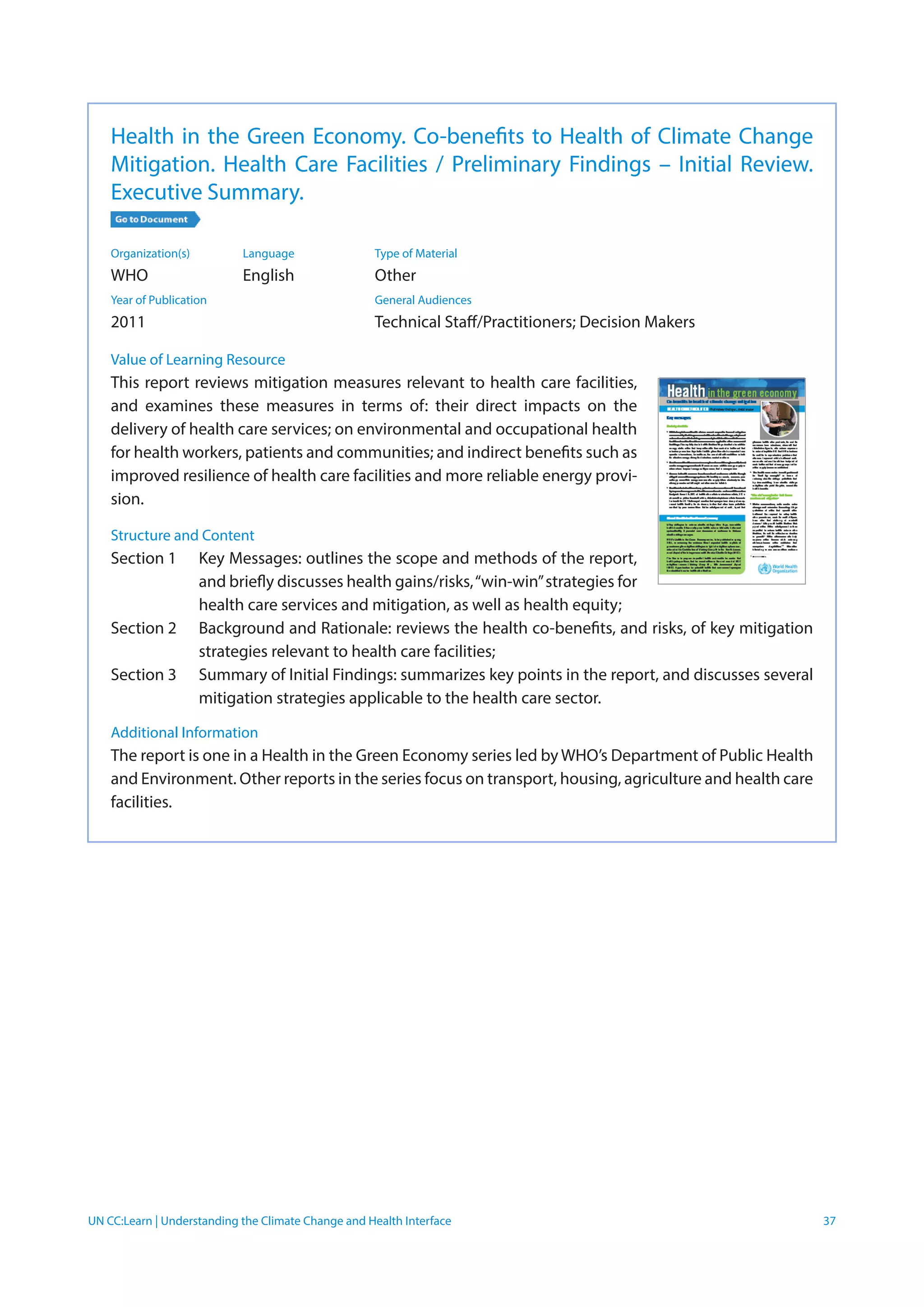UN CC:Learn | Understanding the Climate Change and Health Interface 37
Health in the Green Economy. Co-benefits to Health of Climate Change
Mitigation. Health Care Facilities / Preliminary Findings – Initial Review.
Executive Summary.
Organization(s)	 Language	 Type of Material
WHO	 English	Other
Year of Publication		 General Audiences	
2011		 Technical Staff/Practitioners; Decision Makers
Value of Learning Resource
This report reviews mitigation measures relevant to health care facilities,
and examines these measures in terms of: their direct impacts on the
delivery of health care services; on environmental and occupational health
for health workers, patients and communities; and indirect benefits such as
improved resilience of health care facilities and more reliable energy provi-
sion.
Structure and Content
Section 1	 Key Messages: outlines the scope and methods of the report,
and briefly discusses health gains/risks,“win-win”strategies for
health care services and mitigation, as well as health equity;
Section 2	 Background and Rationale: reviews the health co-benefits, and risks, of key mitigation
strategies relevant to health care facilities;
Section 3	 Summary of Initial Findings: summarizes key points in the report, and discusses several
mitigation strategies applicable to the health care sector.
Additional Information
The report is one in a Health in the Green Economy series led by WHO’s Department of Public Health
and Environment. Other reports in the series focus on transport, housing, agriculture and health care
facilities.
 