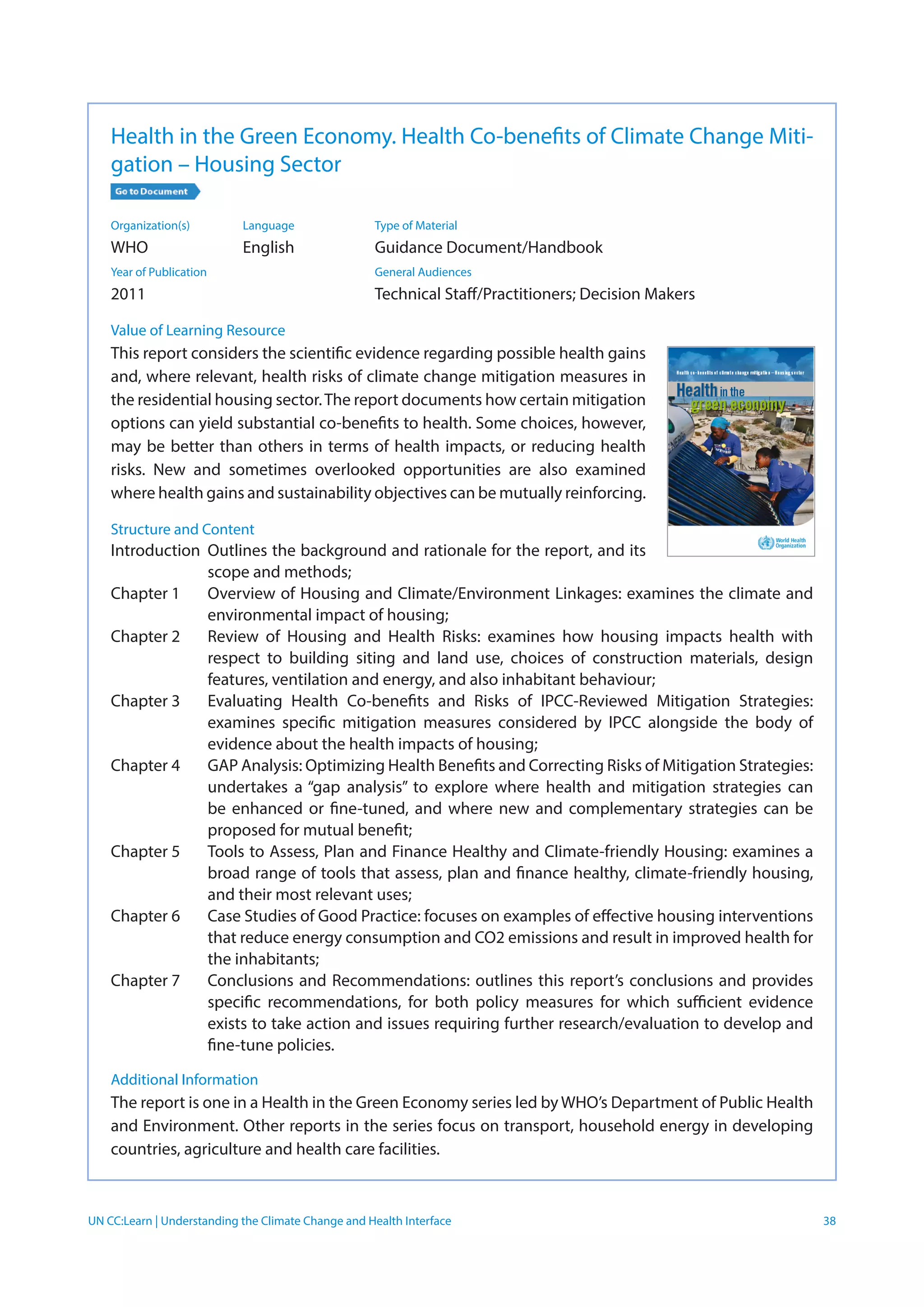 UN CC:Learn | Understanding the Climate Change and Health Interface 38
Health in the Green Economy. Health Co-benefits of Climate Change Miti-
gation – Housing Sector
Organization(s)	 Language	 Type of Material
WHO	 English	 Guidance Document/Handbook
Year of Publication		 General Audiences	
2011		 Technical Staff/Practitioners; Decision Makers
Value of Learning Resource
This report considers the scientific evidence regarding possible health gains
and, where relevant, health risks of climate change mitigation measures in
the residential housing sector.The report documents how certain mitigation
options can yield substantial co-benefits to health. Some choices, however,
may be better than others in terms of health impacts, or reducing health
risks. New and sometimes overlooked opportunities are also examined
where health gains and sustainability objectives can be mutually reinforcing.
Structure and Content
Introduction	Outlines the background and rationale for the report, and its
scope and methods;
Chapter 1	 Overview of Housing and Climate/Environment Linkages: examines the climate and
environmental impact of housing;
Chapter 2	 Review of Housing and Health Risks: examines how housing impacts health with
respect to building siting and land use, choices of construction materials, design
features, ventilation and energy, and also inhabitant behaviour;
Chapter 3	 Evaluating Health Co-benefits and Risks of IPCC-Reviewed Mitigation Strategies:
examines specific mitigation measures considered by IPCC alongside the body of
evidence about the health impacts of housing;
Chapter 4	 GAP Analysis: Optimizing Health Benefits and Correcting Risks of Mitigation Strategies:
undertakes a “gap analysis” to explore where health and mitigation strategies can
be enhanced or fine-tuned, and where new and complementary strategies can be
proposed for mutual benefit;
Chapter 5	 Tools to Assess, Plan and Finance Healthy and Climate-friendly Housing: examines a
broad range of tools that assess, plan and finance healthy, climate-friendly housing,
and their most relevant uses;
Chapter 6	 Case Studies of Good Practice: focuses on examples of effective housing interventions
that reduce energy consumption and CO2 emissions and result in improved health for
the inhabitants;
Chapter 7	 Conclusions and Recommendations: outlines this report’s conclusions and provides
specific recommendations, for both policy measures for which sufficient evidence
exists to take action and issues requiring further research/evaluation to develop and
fine-tune policies.
Additional Information
The report is one in a Health in the Green Economy series led by WHO’s Department of Public Health
and Environment. Other reports in the series focus on transport, household energy in developing
countries, agriculture and health care facilities.
 