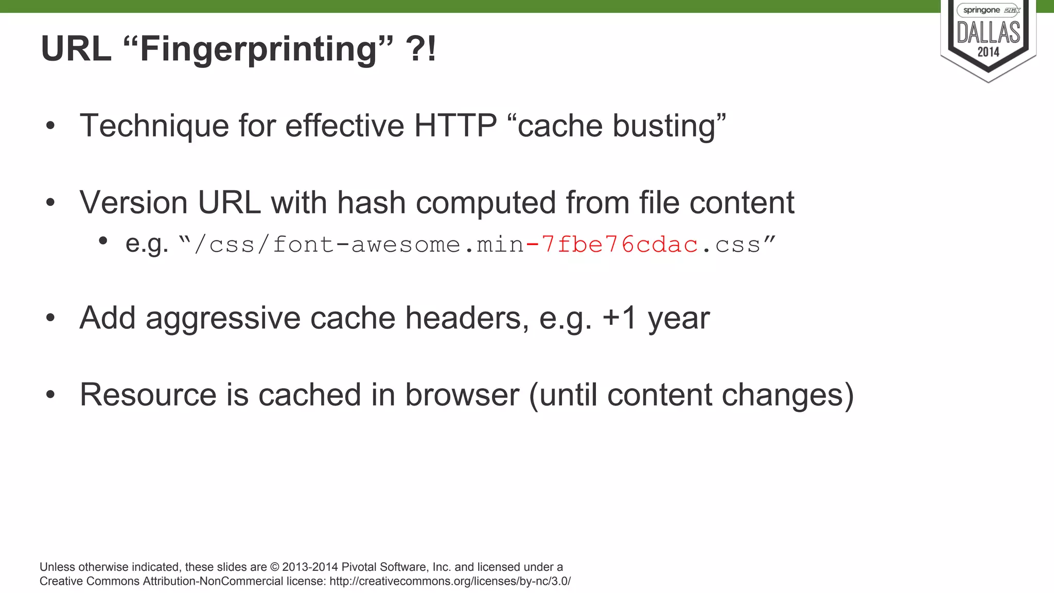 URL “Fingerprinting” ?! 
• Technique for effective HTTP “cache busting” 
• Version URL with hash computed from file content 
• e.g. “/css/font-awesome.min-7fbe76cdac.css” 
• Add aggressive cache headers, e.g. +1 year 
• Resource is cached in browser (until content changes) 
Unless otherwise indicated, these slides are © 2013-2014 Pivotal Software, Inc. and licensed under a 
Creative Commons Attribution-NonCommercial license: http://creativecommons.org/licenses/by-nc/3.0/ 
 