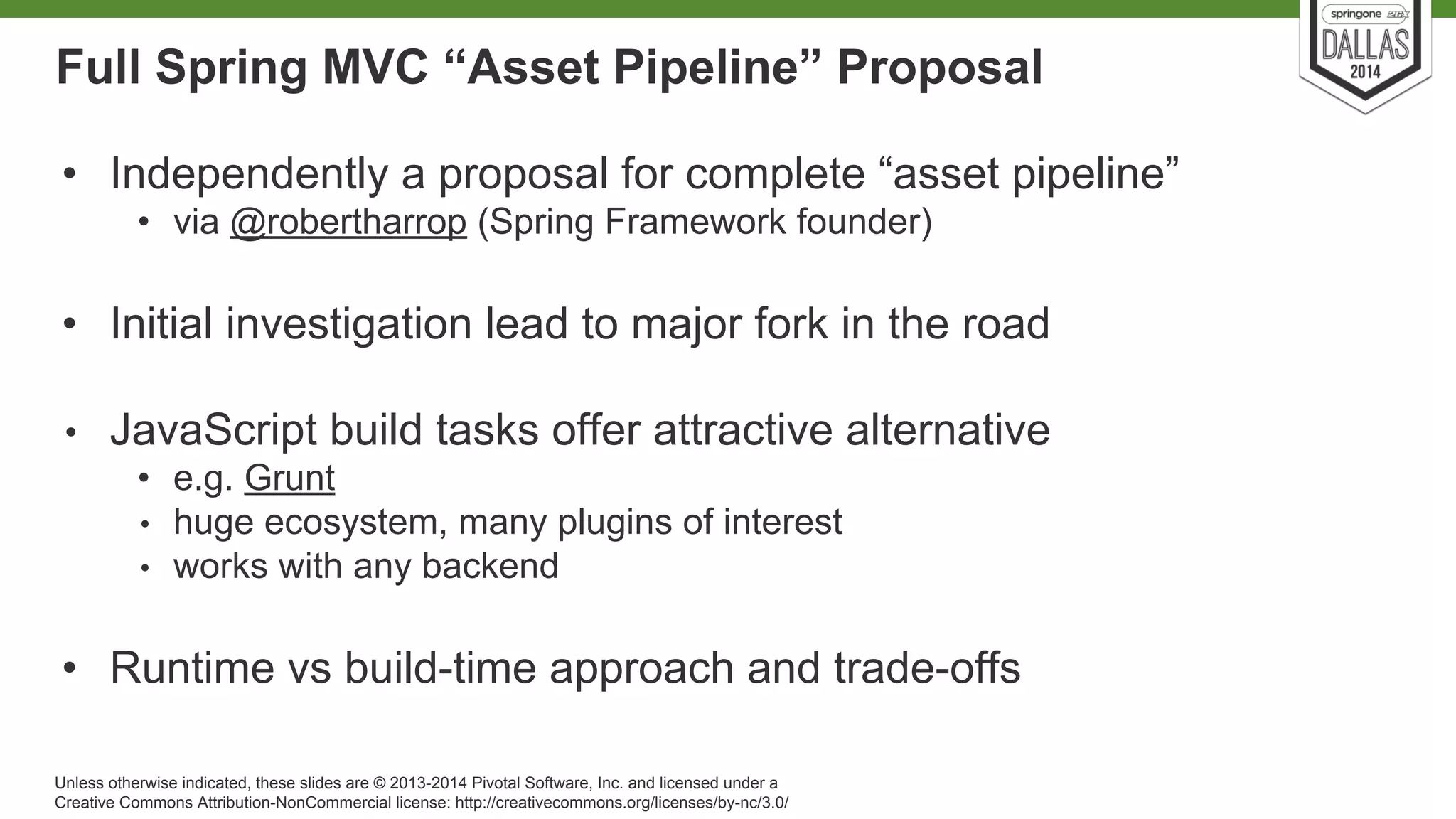Full Spring MVC “Asset Pipeline” Proposal 
• Independently a proposal for complete “asset pipeline” 
• via @robertharrop (Spring Framework founder) 
• Initial investigation lead to major fork in the road 
• JavaScript build tasks offer attractive alternative 
• e.g. Grunt 
• huge ecosystem, many plugins of interest 
• works with any backend 
• Runtime vs build-time approach and trade-offs 
Unless otherwise indicated, these slides are © 2013-2014 Pivotal Software, Inc. and licensed under a 
Creative Commons Attribution-NonCommercial license: http://creativecommons.org/licenses/by-nc/3.0/ 
 