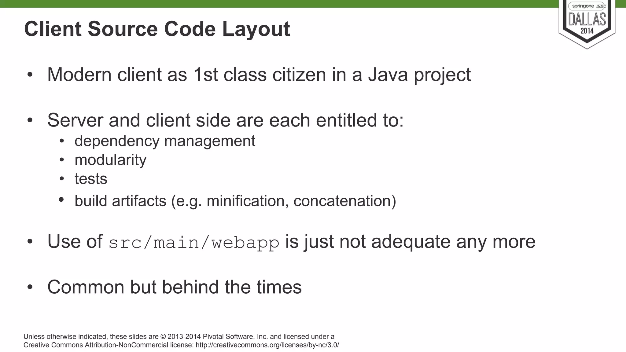Client Source Code Layout 
• Modern client as 1st class citizen in a Java project 
• Server and client side are each entitled to: 
• dependency management 
• modularity 
• tests 
• build artifacts (e.g. minification, concatenation) 
• Use of src/main/webapp is just not adequate any more 
• Common but behind the times 
Unless otherwise indicated, these slides are © 2013-2014 Pivotal Software, Inc. and licensed under a 
Creative Commons Attribution-NonCommercial license: http://creativecommons.org/licenses/by-nc/3.0/ 
 