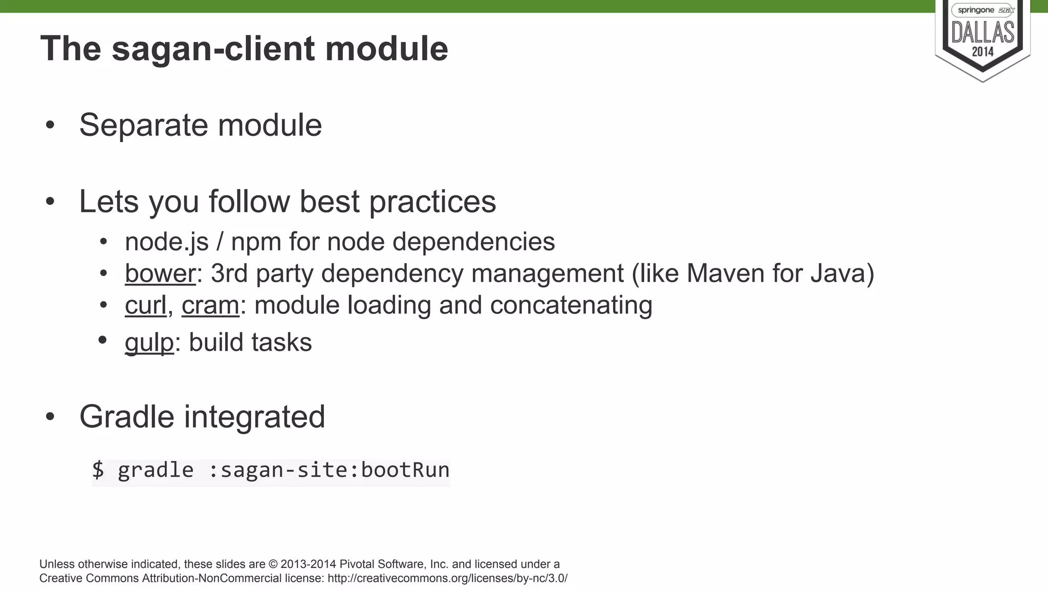 The sagan-client module 
• Separate module 
• Lets you follow best practices 
• node.js / npm for node dependencies 
• bower: 3rd party dependency management (like Maven for Java) 
• curl, cram: module loading and concatenating 
• gulp: build tasks 
• Gradle integrated 
Unless otherwise indicated, these slides are © 2013-2014 Pivotal Software, Inc. and licensed under a 
Creative Commons Attribution-NonCommercial license: http://creativecommons.org/licenses/by-nc/3.0/ 
 