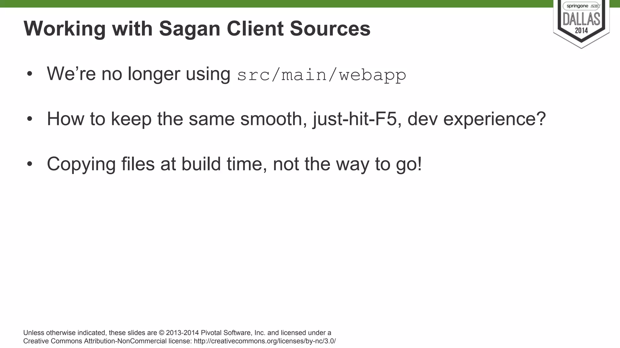 Working with Sagan Client Sources 
• We’re no longer using src/main/webapp 
• How to keep the same smooth, just-hit-F5, dev experience? 
• Copying files at build time, not the way to go! 
Unless otherwise indicated, these slides are © 2013-2014 Pivotal Software, Inc. and licensed under a 
Creative Commons Attribution-NonCommercial license: http://creativecommons.org/licenses/by-nc/3.0/ 
 