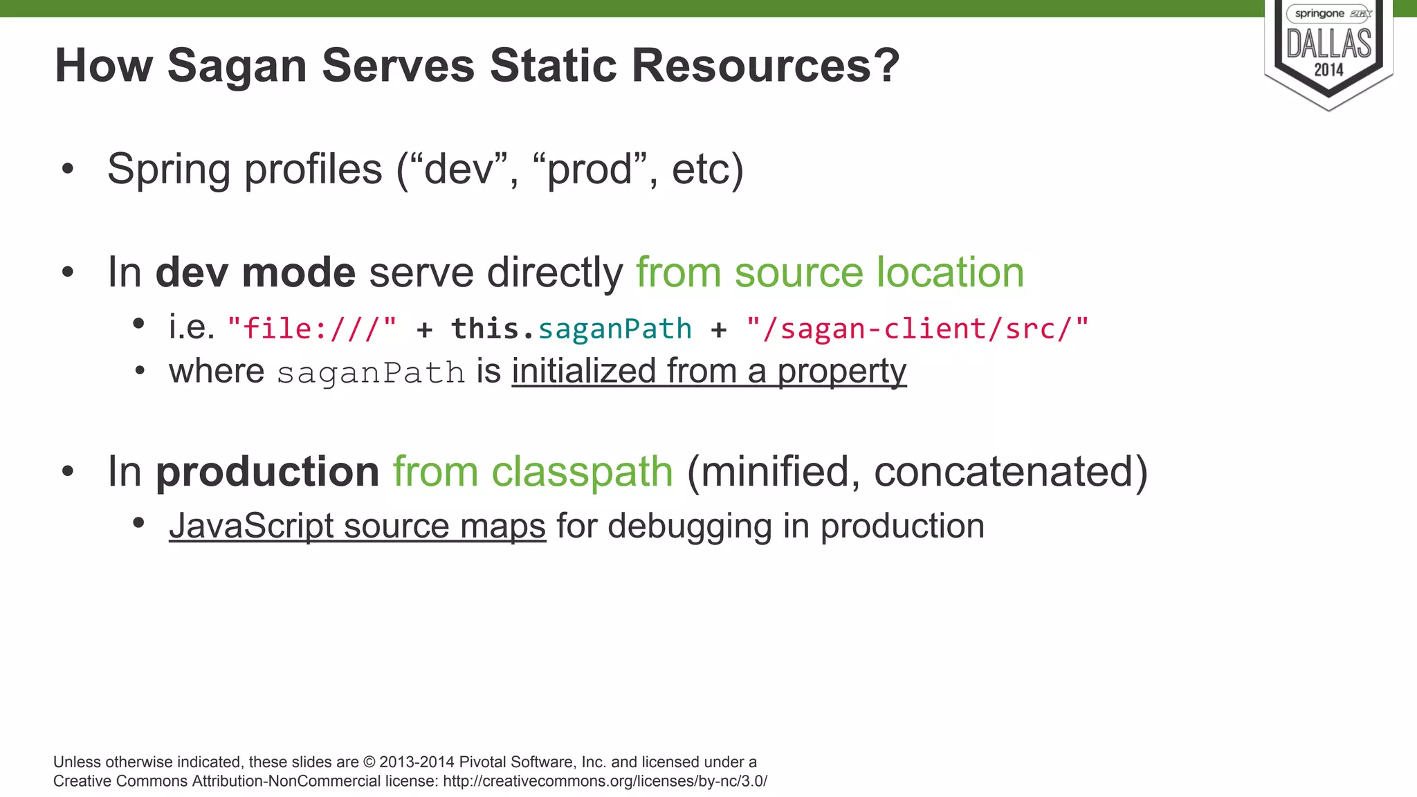 How Sagan Serves Static Resources? 
• Spring profiles (“dev”, “prod”, etc) 
• In dev mode serve directly from source location 
• i.e. 
• where saganPath is initialized from a property 
• In production from classpath (minified, concatenated) 
• JavaScript source maps for debugging in production 
Unless otherwise indicated, these slides are © 2013-2014 Pivotal Software, Inc. and licensed under a 
Creative Commons Attribution-NonCommercial license: http://creativecommons.org/licenses/by-nc/3.0/ 
 