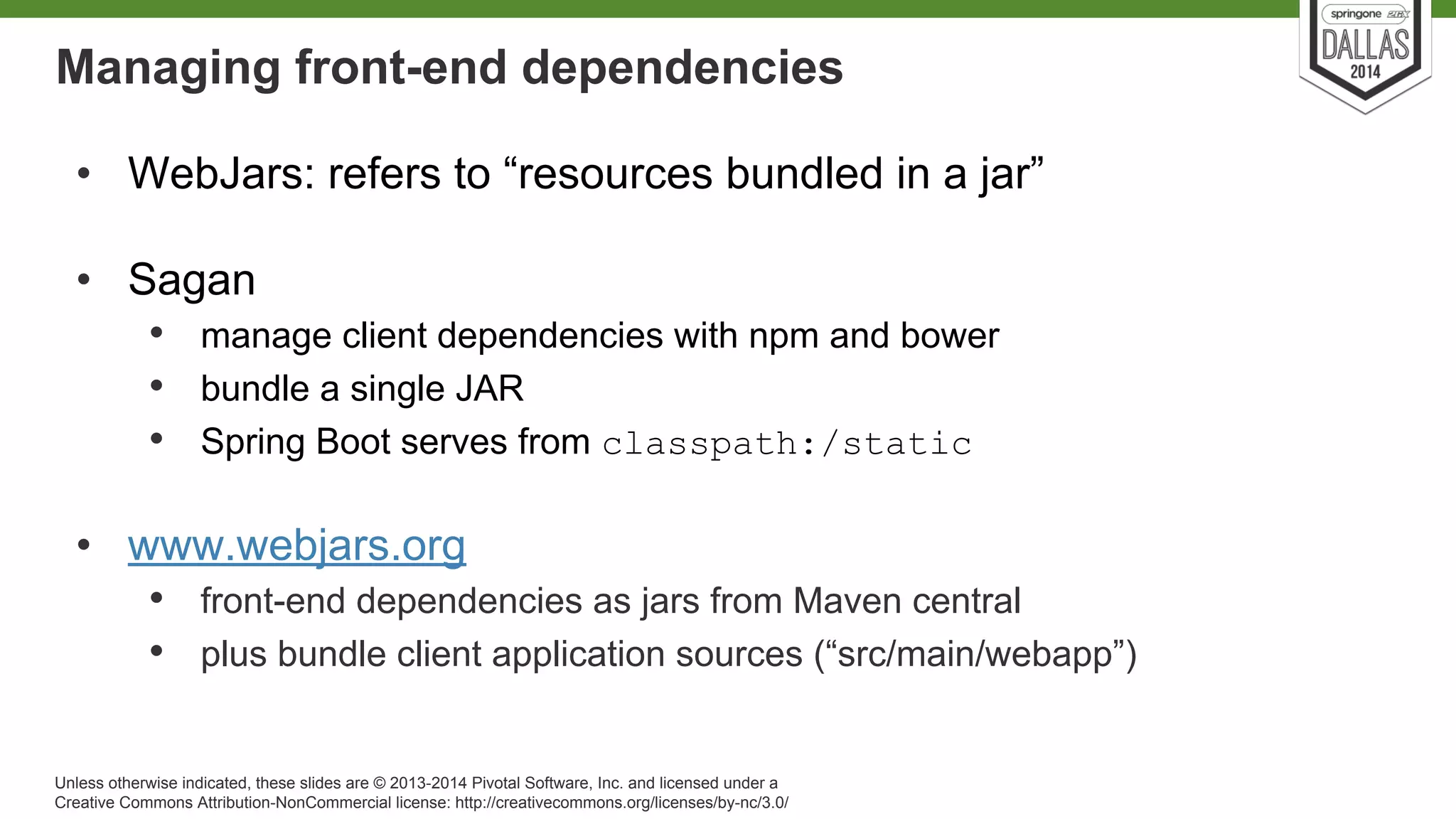 Managing front-end dependencies 
• WebJars: refers to “resources bundled in a jar” 
• Sagan 
• manage client dependencies with npm and bower 
• bundle a single JAR 
• Spring Boot serves from classpath:/static 
• www.webjars.org 
• front-end dependencies as jars from Maven central 
• plus bundle client application sources (“src/main/webapp”) 
Unless otherwise indicated, these slides are © 2013-2014 Pivotal Software, Inc. and licensed under a 
Creative Commons Attribution-NonCommercial license: http://creativecommons.org/licenses/by-nc/3.0/ 
 