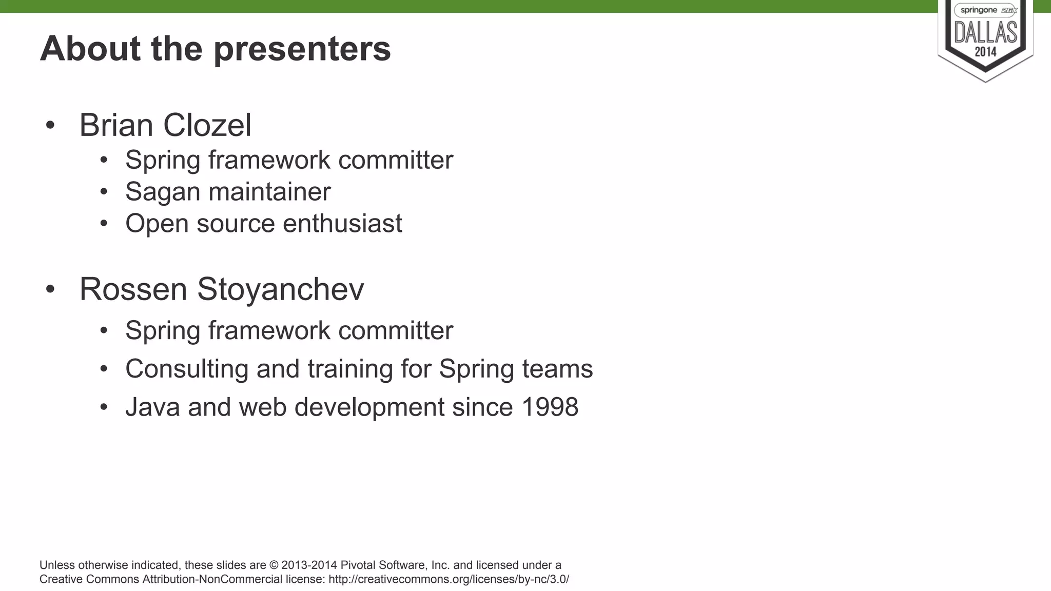 About the presenters 
• Brian Clozel 
• Spring framework committer 
• Sagan maintainer 
• Open source enthusiast 
• Rossen Stoyanchev 
• Spring framework committer 
• Consulting and training for Spring teams 
• Java and web development since 1998 
Unless otherwise indicated, these slides are © 2013-2014 Pivotal Software, Inc. and licensed under a 
Creative Commons Attribution-NonCommercial license: http://creativecommons.org/licenses/by-nc/3.0/ 
 