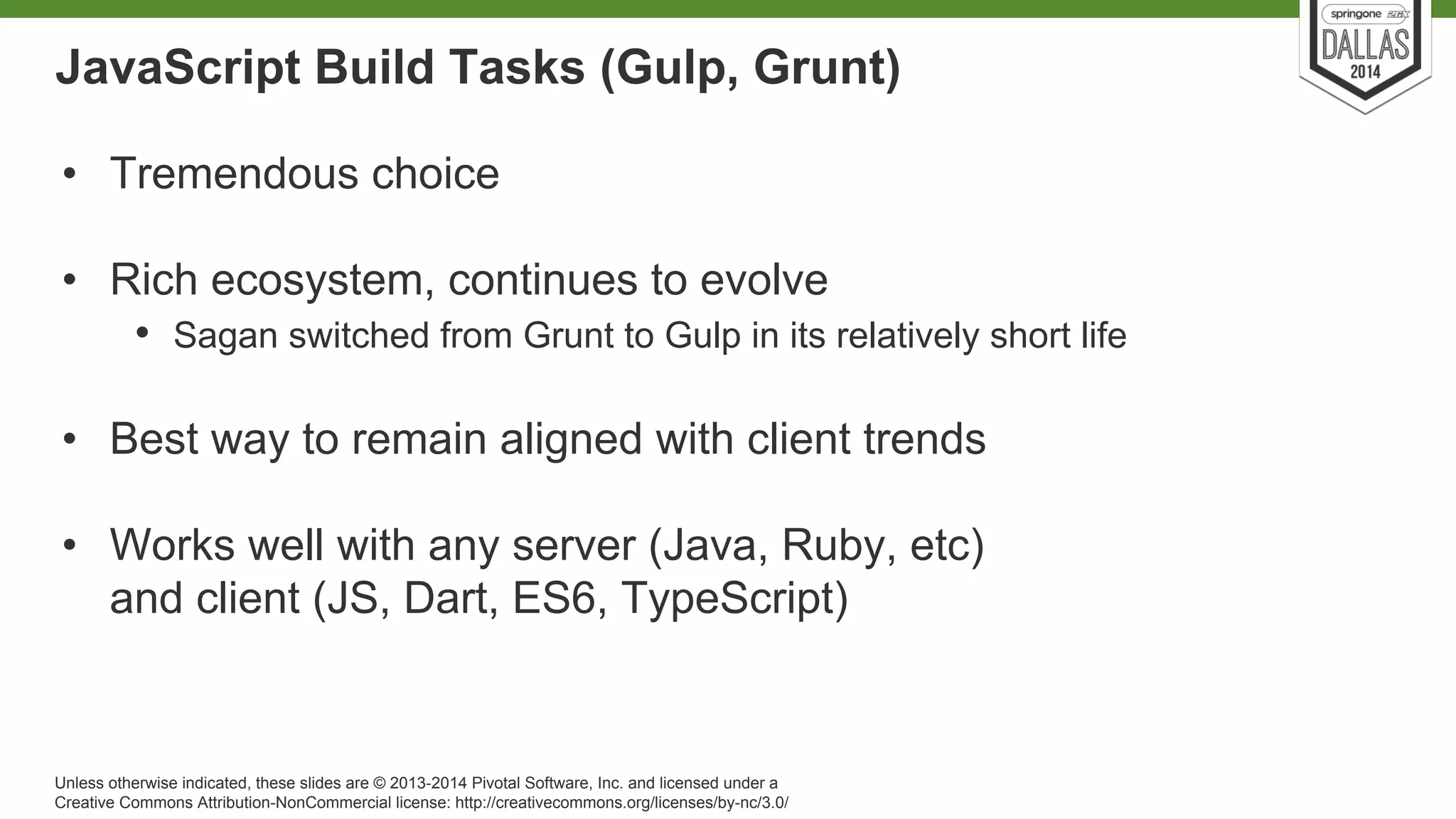 JavaScript Build Tasks (Gulp, Grunt) 
• Tremendous choice 
• Rich ecosystem, continues to evolve 
• Sagan switched from Grunt to Gulp in its relatively short life 
• Best way to remain aligned with client trends 
• Works well with any server (Java, Ruby, etc) 
and client (JS, Dart, ES6, TypeScript) 
Unless otherwise indicated, these slides are © 2013-2014 Pivotal Software, Inc. and licensed under a 
Creative Commons Attribution-NonCommercial license: http://creativecommons.org/licenses/by-nc/3.0/ 
 