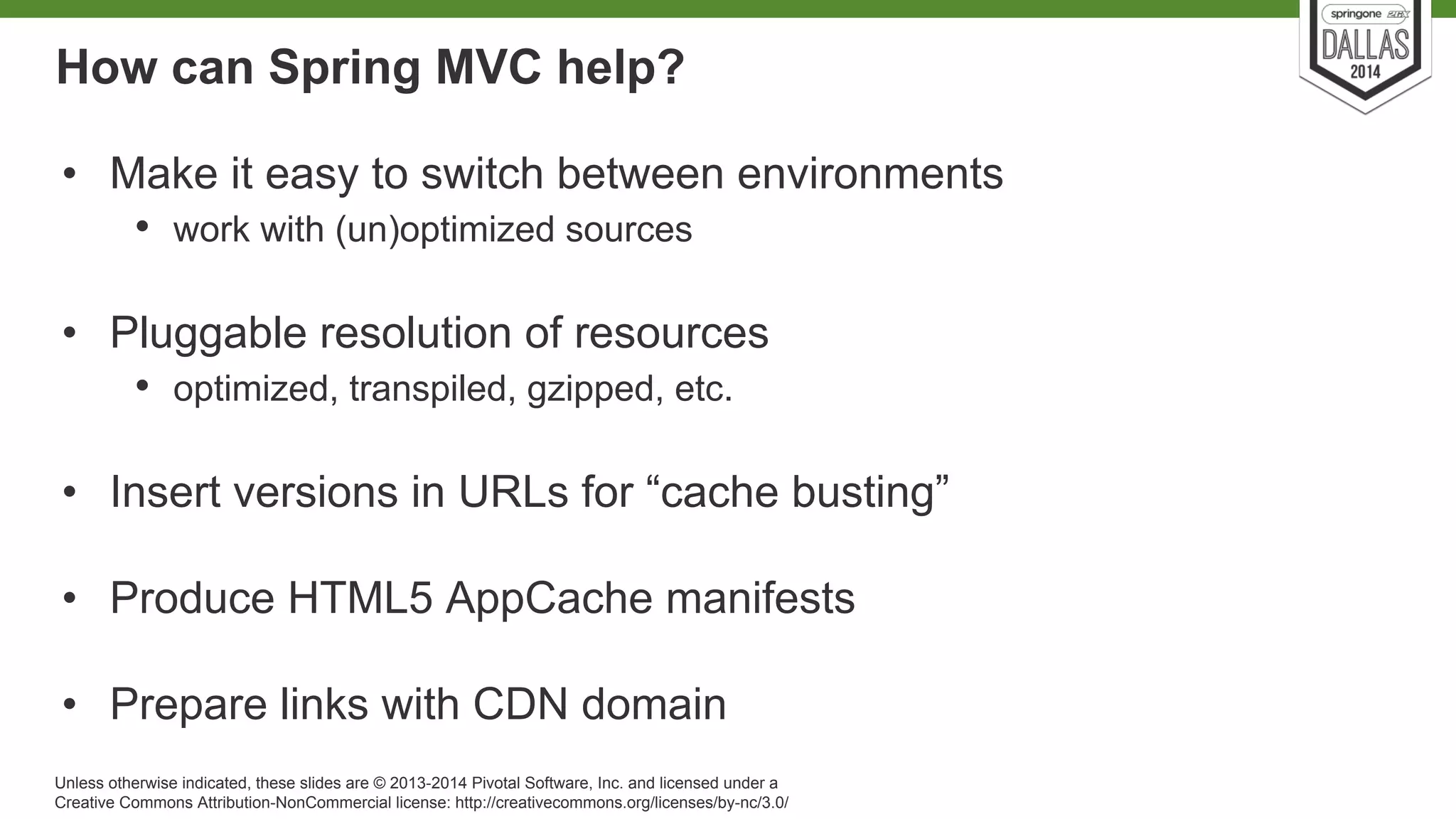 How can Spring MVC help? 
• Make it easy to switch between environments 
• work with (un)optimized sources 
• Pluggable resolution of resources 
• optimized, transpiled, gzipped, etc. 
• Insert versions in URLs for “cache busting” 
• Produce HTML5 AppCache manifests 
• Prepare links with CDN domain 
Unless otherwise indicated, these slides are © 2013-2014 Pivotal Software, Inc. and licensed under a 
Creative Commons Attribution-NonCommercial license: http://creativecommons.org/licenses/by-nc/3.0/ 
 