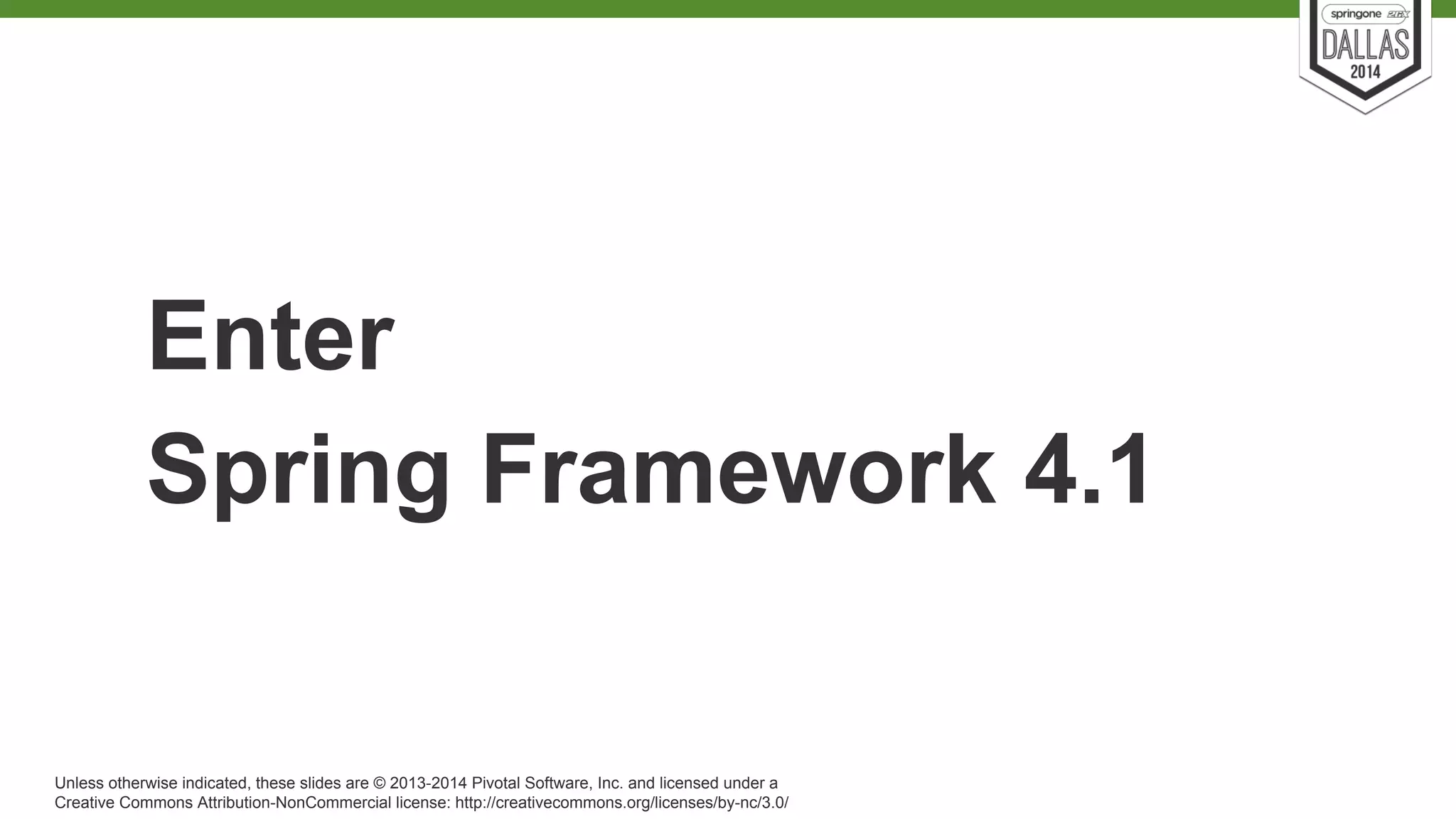 Enter 
Spring Framework 4.1 
Unless otherwise indicated, these slides are © 2013-2014 Pivotal Software, Inc. and licensed under a 
Creative Commons Attribution-NonCommercial license: http://creativecommons.org/licenses/by-nc/3.0/ 
 