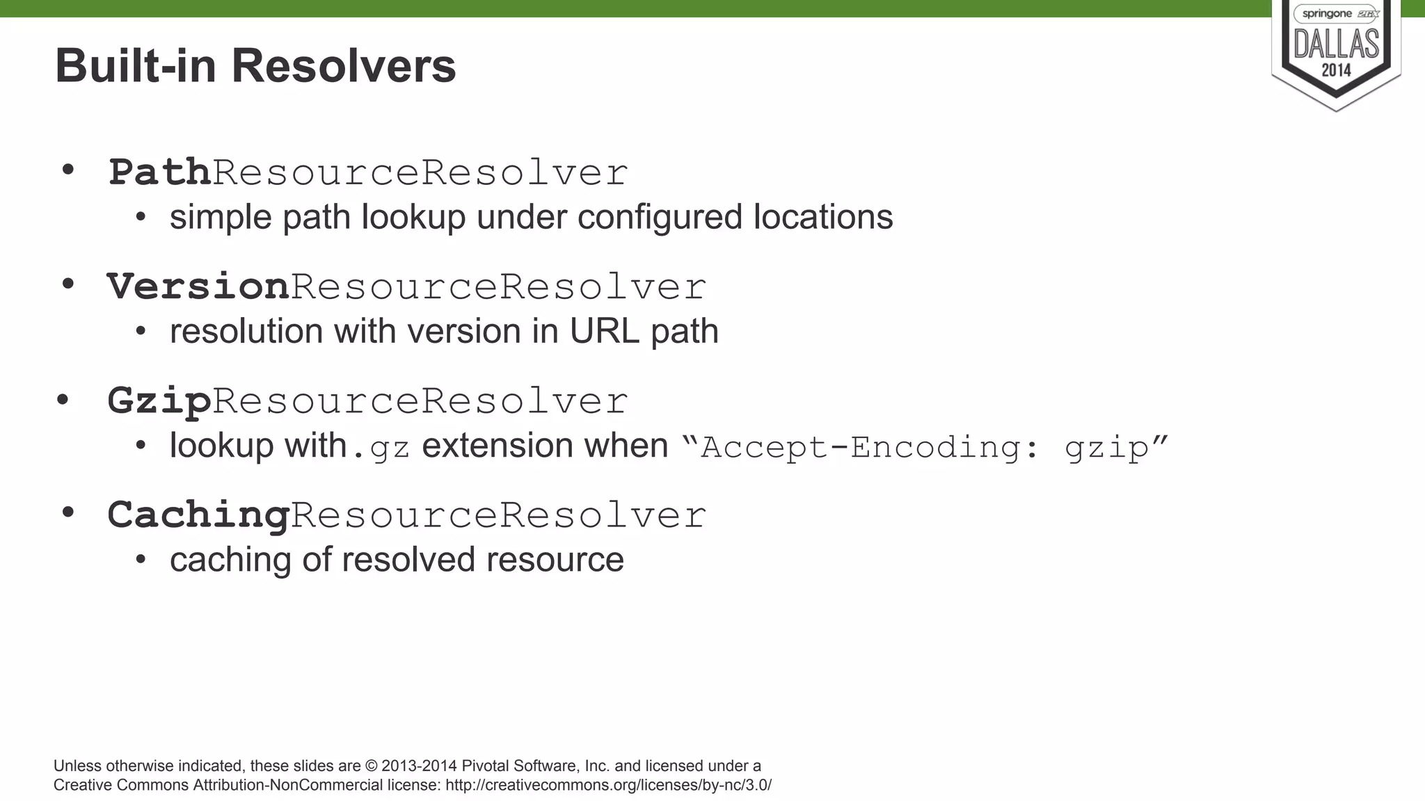 Built-in Resolvers 
• PathResourceResolver 
• simple path lookup under configured locations 
• VersionResourceResolver 
• resolution with version in URL path 
• GzipResourceResolver 
• lookup with.gz extension when “Accept-Encoding: gzip” 
• CachingResourceResolver 
• caching of resolved resource 
Unless otherwise indicated, these slides are © 2013-2014 Pivotal Software, Inc. and licensed under a 
Creative Commons Attribution-NonCommercial license: http://creativecommons.org/licenses/by-nc/3.0/ 
 