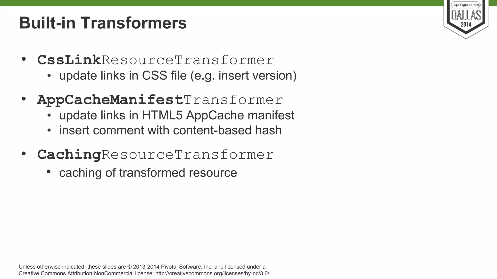 Built-in Transformers 
• CssLinkResourceTransformer 
• update links in CSS file (e.g. insert version) 
• AppCacheManifestTransformer 
• update links in HTML5 AppCache manifest 
• insert comment with content-based hash 
• CachingResourceTransformer 
• caching of transformed resource 
Unless otherwise indicated, these slides are © 2013-2014 Pivotal Software, Inc. and licensed under a 
Creative Commons Attribution-NonCommercial license: http://creativecommons.org/licenses/by-nc/3.0/ 
 
