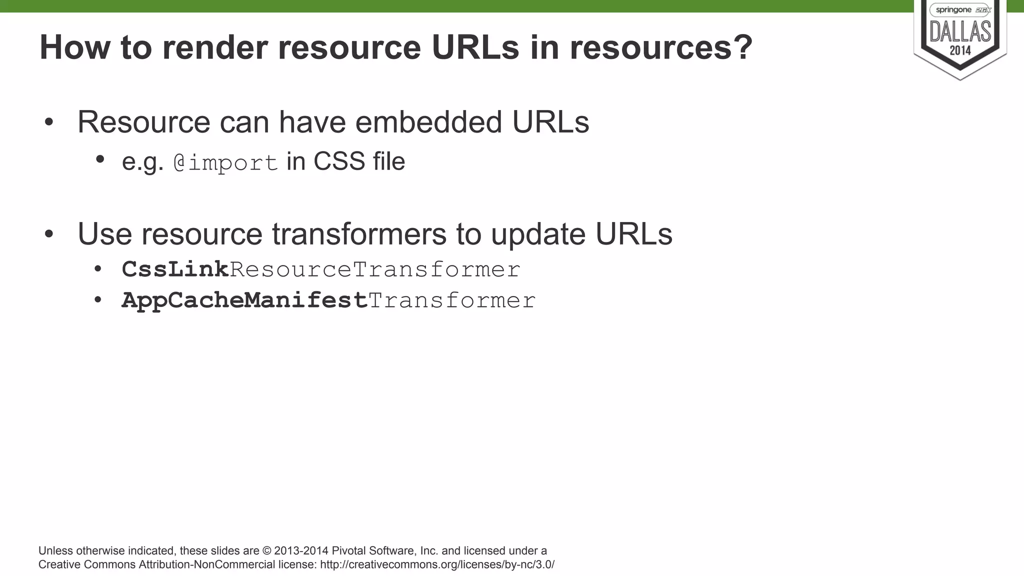 How to render resource URLs in resources? 
• Resource can have embedded URLs 
• e.g. @import in CSS file 
• Use resource transformers to update URLs 
• CssLinkResourceTransformer 
• AppCacheManifestTransformer 
Unless otherwise indicated, these slides are © 2013-2014 Pivotal Software, Inc. and licensed under a 
Creative Commons Attribution-NonCommercial license: http://creativecommons.org/licenses/by-nc/3.0/ 
 
