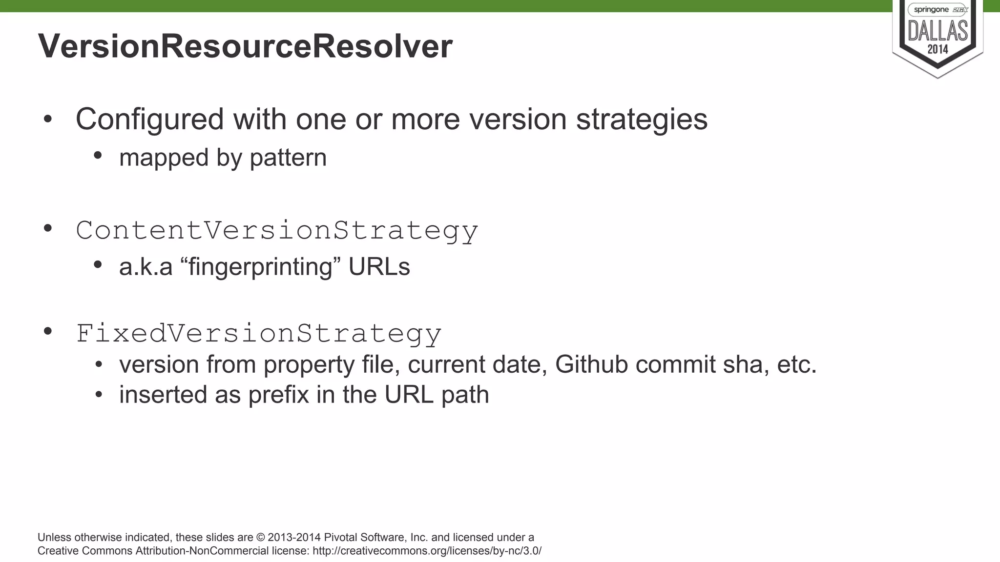 VersionResourceResolver 
• Configured with one or more version strategies 
• mapped by pattern 
• ContentVersionStrategy 
• a.k.a “fingerprinting” URLs 
• FixedVersionStrategy 
• version from property file, current date, Github commit sha, etc. 
• inserted as prefix in the URL path 
Unless otherwise indicated, these slides are © 2013-2014 Pivotal Software, Inc. and licensed under a 
Creative Commons Attribution-NonCommercial license: http://creativecommons.org/licenses/by-nc/3.0/ 
 