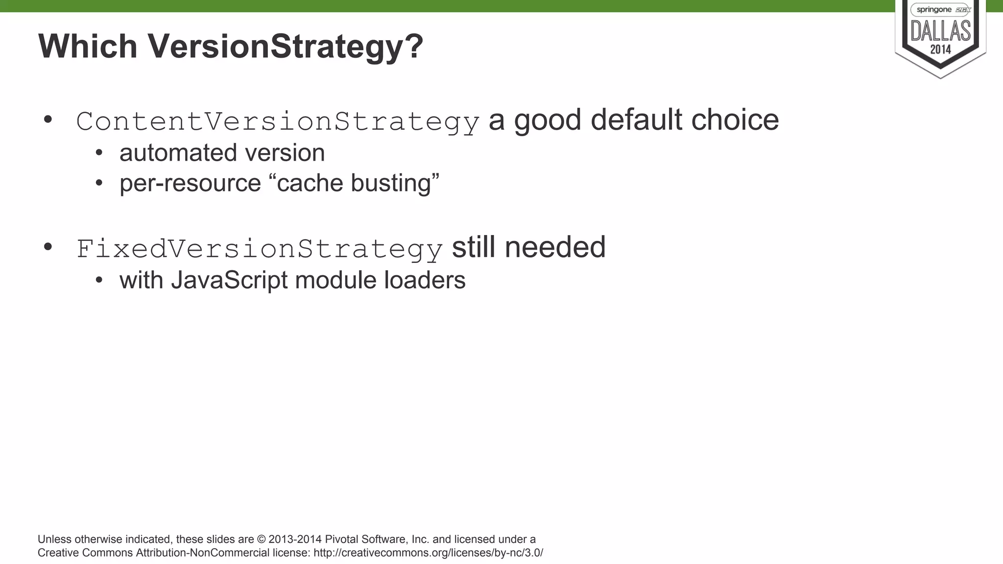 Which VersionStrategy? 
• ContentVersionStrategy a good default choice 
• automated version 
• per-resource “cache busting” 
• FixedVersionStrategy still needed 
• with JavaScript module loaders 
Unless otherwise indicated, these slides are © 2013-2014 Pivotal Software, Inc. and licensed under a 
Creative Commons Attribution-NonCommercial license: http://creativecommons.org/licenses/by-nc/3.0/ 
 