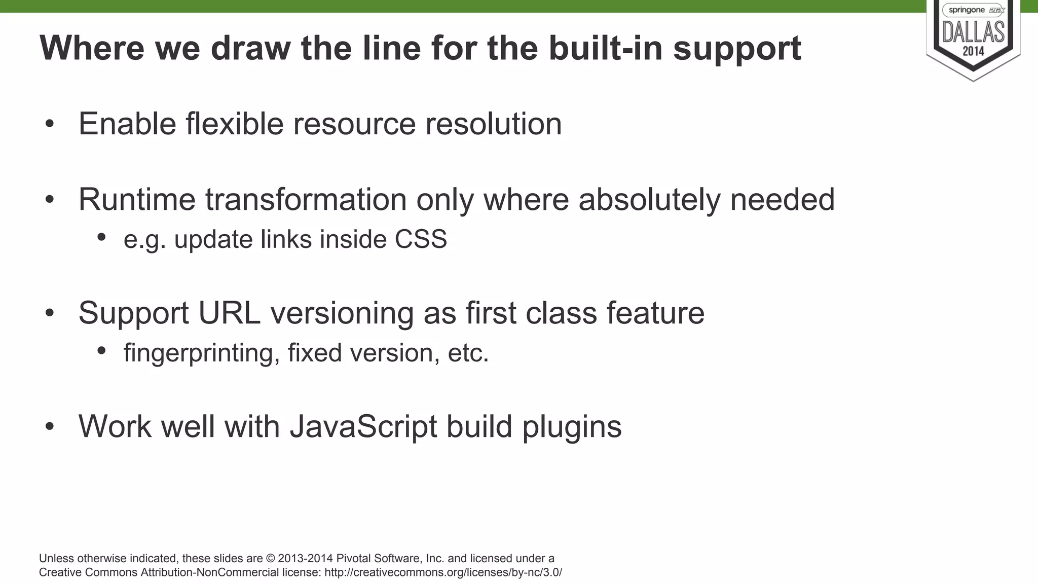 Where we draw the line for the built-in support 
• Enable flexible resource resolution 
• Runtime transformation only where absolutely needed 
• e.g. update links inside CSS 
• Support URL versioning as first class feature 
• fingerprinting, fixed version, etc. 
• Work well with JavaScript build plugins 
Unless otherwise indicated, these slides are © 2013-2014 Pivotal Software, Inc. and licensed under a 
Creative Commons Attribution-NonCommercial license: http://creativecommons.org/licenses/by-nc/3.0/ 
 
