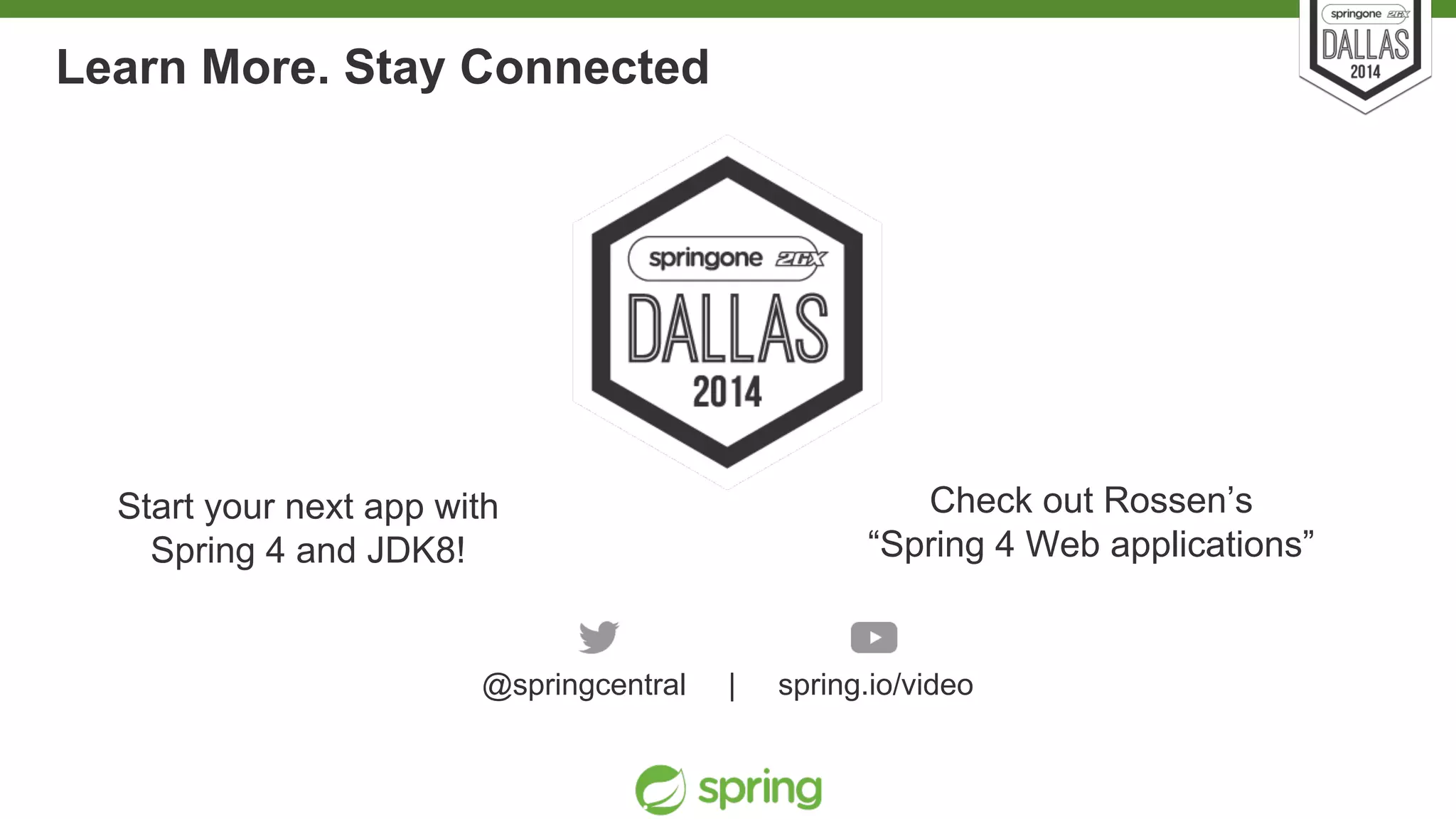 Learn More. Stay Connected 
Start your next app with 
Spring 4 and JDK8! 
Unless otherwise indicated, these slides are © 2013-2014 Pivotal Software, Inc. and licensed under a 
Creative Commons Attribution-NonCommercial license: http://creativecommons.org/licenses/by-nc/3.0/ 
Check out Rossen’s 
“Spring 4 Web applications” 
@springcentral | spring.io/video 
