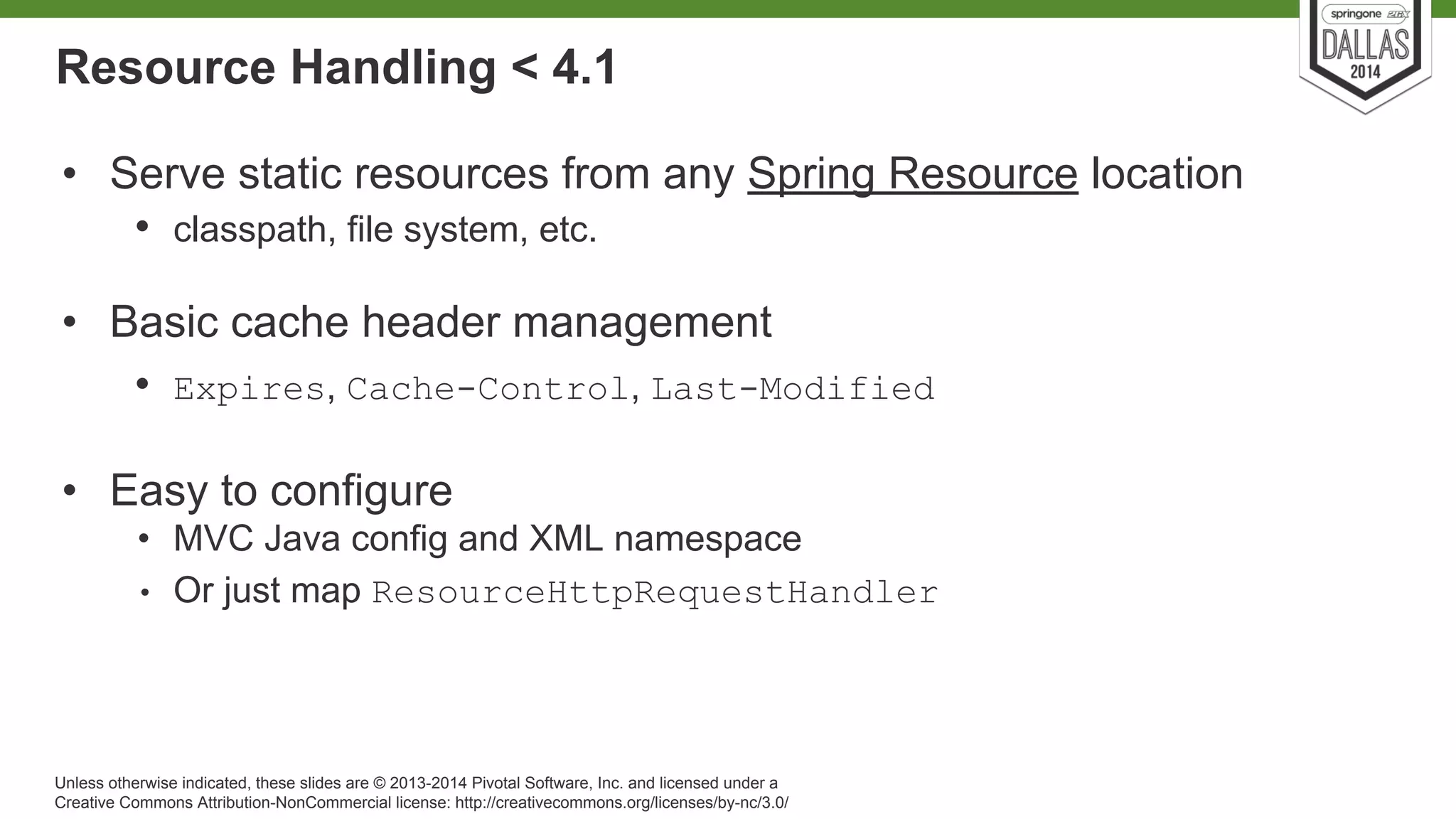 Resource Handling < 4.1 
• Serve static resources from any Spring Resource location 
• classpath, file system, etc. 
• Basic cache header management 
• Expires, Cache-Control, Last-Modified 
• Easy to configure 
• MVC Java config and XML namespace 
• Or just map ResourceHttpRequestHandler 
Unless otherwise indicated, these slides are © 2013-2014 Pivotal Software, Inc. and licensed under a 
Creative Commons Attribution-NonCommercial license: http://creativecommons.org/licenses/by-nc/3.0/ 
 