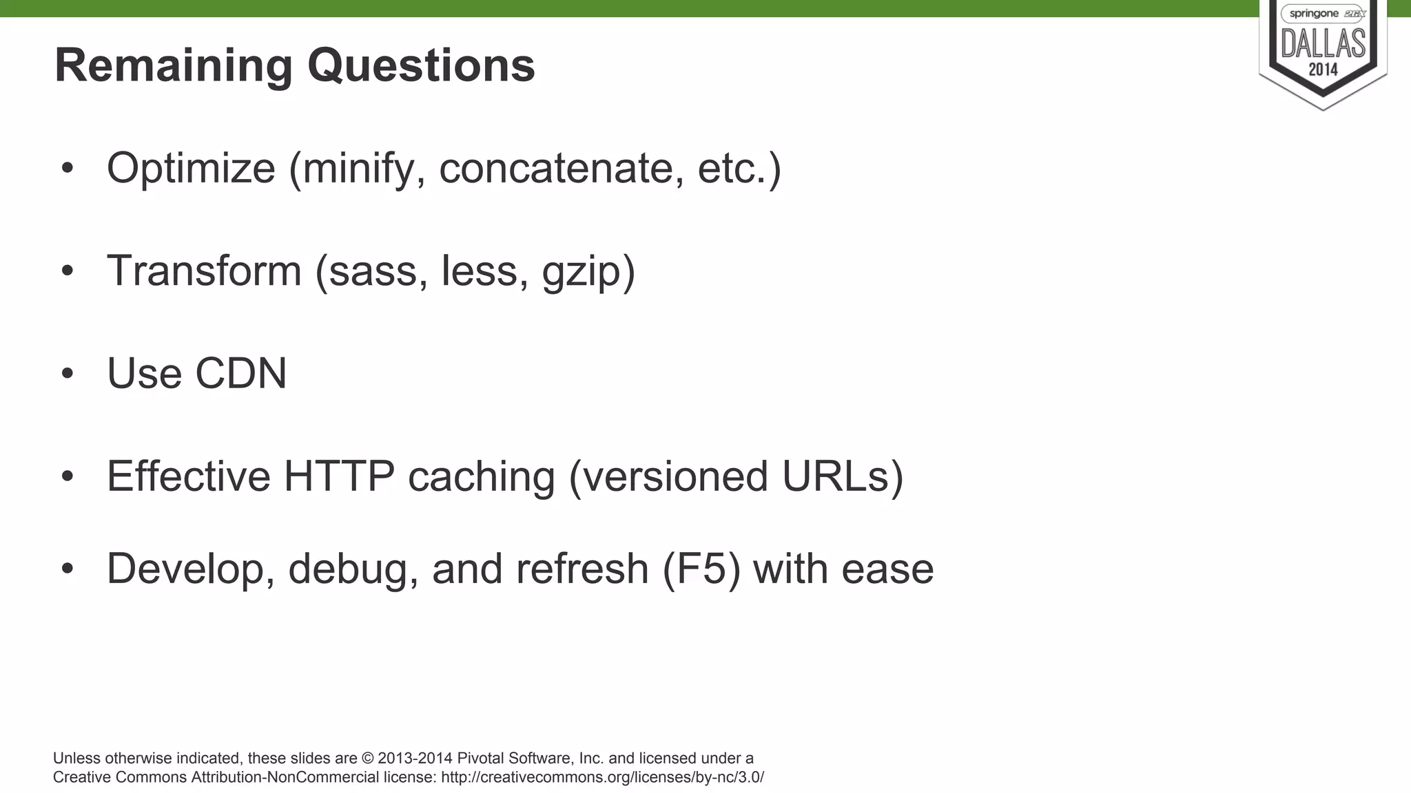 Remaining Questions 
• Optimize (minify, concatenate, etc.) 
• Transform (sass, less, gzip) 
• Use CDN 
• Effective HTTP caching (versioned URLs) 
• Develop, debug, and refresh (F5) with ease 
Unless otherwise indicated, these slides are © 2013-2014 Pivotal Software, Inc. and licensed under a 
Creative Commons Attribution-NonCommercial license: http://creativecommons.org/licenses/by-nc/3.0/ 
 