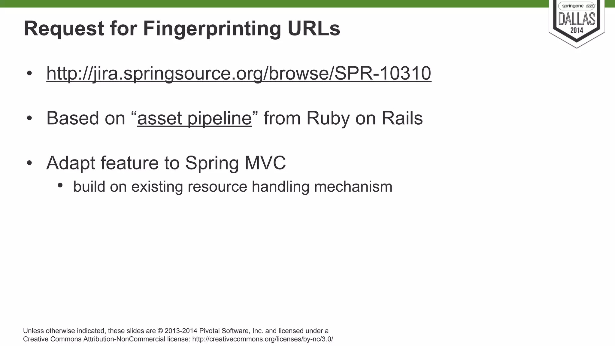 Request for Fingerprinting URLs 
• http://jira.springsource.org/browse/SPR-10310 
• Based on “asset pipeline” from Ruby on Rails 
• Adapt feature to Spring MVC 
• build on existing resource handling mechanism 
Unless otherwise indicated, these slides are © 2013-2014 Pivotal Software, Inc. and licensed under a 
Creative Commons Attribution-NonCommercial license: http://creativecommons.org/licenses/by-nc/3.0/ 
 