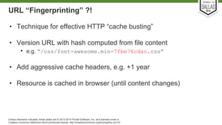 URL “Fingerprinting” ?! 
• Technique for effective HTTP “cache busting” 
• Version URL with hash computed from file content 
• e.g. “/css/font-awesome.min-7fbe76cdac.css” 
• Add aggressive cache headers, e.g. +1 year 
• Resource is cached in browser (until content changes) 
Unless otherwise indicated, these slides are © 2013-2014 Pivotal Software, Inc. and licensed under a 
Creative Commons Attribution-NonCommercial license: http://creativecommons.org/licenses/by-nc/3.0/ 
 