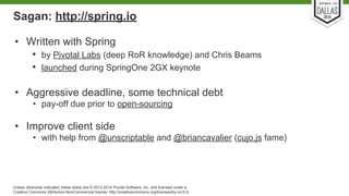 Sagan: http://spring.io 
• Written with Spring 
• by Pivotal Labs (deep RoR knowledge) and Chris Beams 
• launched during SpringOne 2GX keynote 
• Aggressive deadline, some technical debt 
• pay-off due prior to open-sourcing 
• Improve client side 
• with help from @unscriptable and @briancavalier (cujo.js fame) 
Unless otherwise indicated, these slides are © 2013-2014 Pivotal Software, Inc. and licensed under a 
Creative Commons Attribution-NonCommercial license: http://creativecommons.org/licenses/by-nc/3.0/ 
 